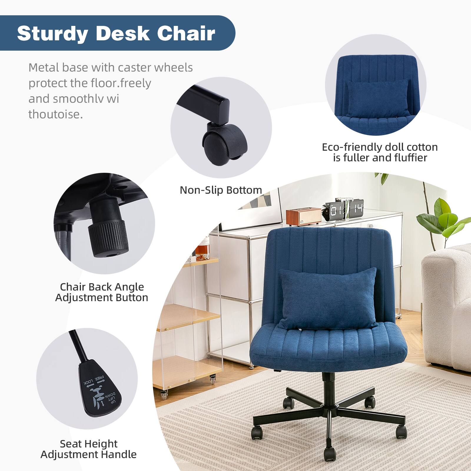 Sturdy Desk Chair

Metal base with caster wheels protect the floor, freely and smoothly without noise.

Non-Slip Bottom

Chair Back Angle Adjustment Button

Eco-friendly doll cotton is fuller and fluffier

Seat Height Adjustment Handle