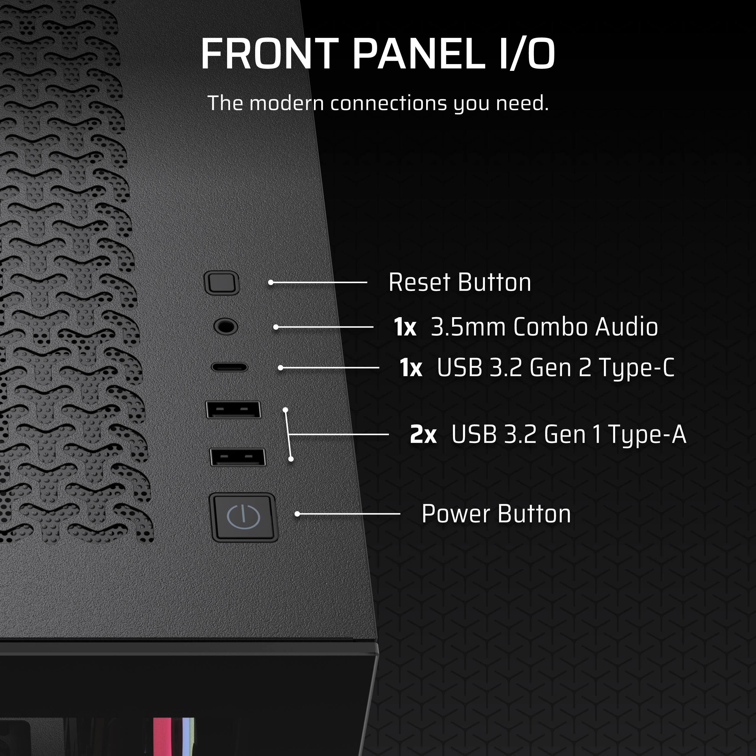 FRONT PANEL I/O  
The modern connections you need.  

- Reset Button  
- 1x 3.5mm Combo Audio  
- 1x USB 3.2 Gen 2 Type-C  
- 2x USB 3.2 Gen 1 Type-A  
- Power Button