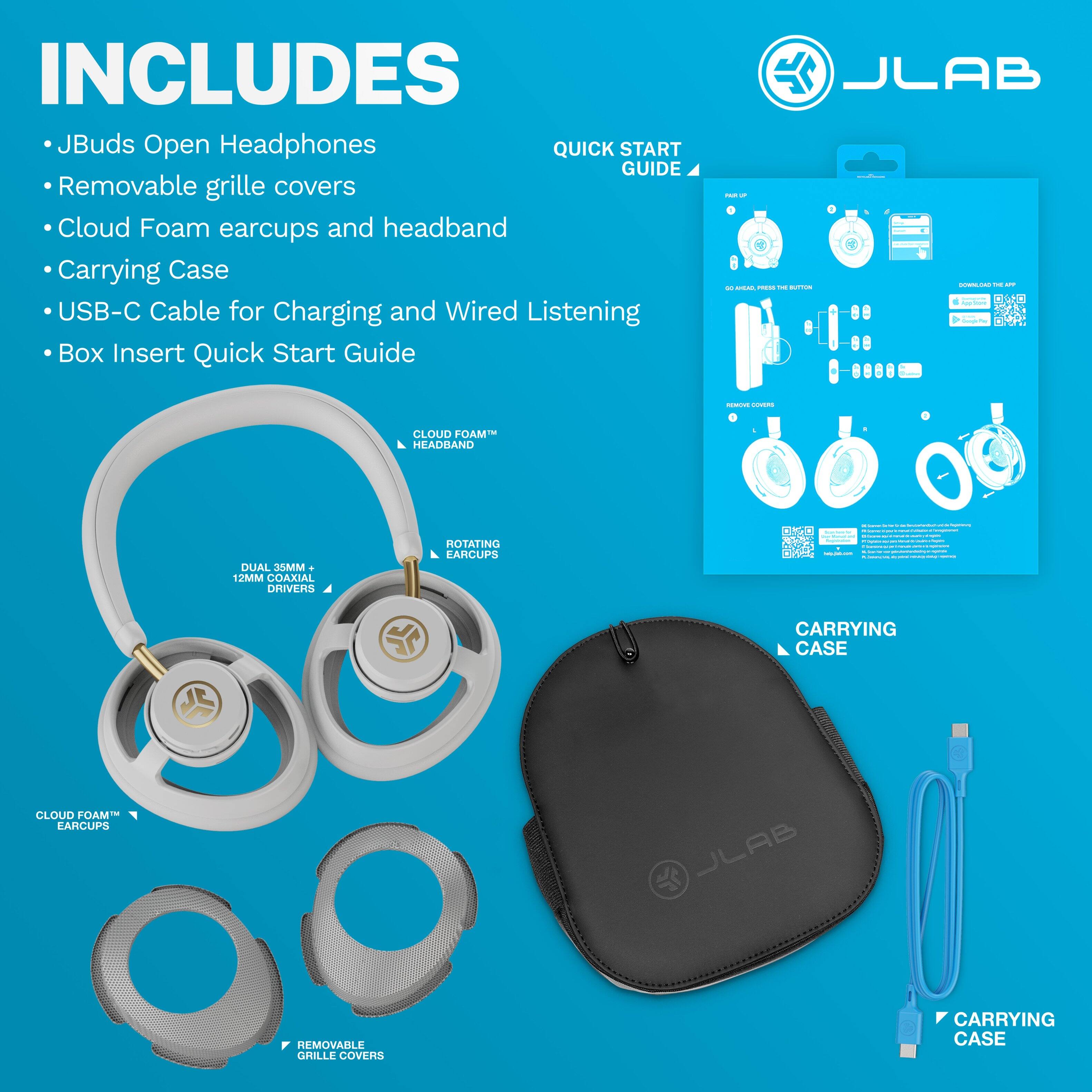 INCLUDES  
- JBuds Open Headphones  
- Removable grille covers  
- Cloud Foam earcups and headband  
- Carrying Case  
- USB-C Cable for Charging and Wired Listening  
- Box Insert Quick Start Guide  

QUICK START GUIDE  

CLOUD FOAM™ HEADBAND  
DUAL 35MM + 12MM DRIVERS  
ROTATING EARCUPS  
REMOVABLE GRILLE COVERS  
CARRYING CASE  

JLAB