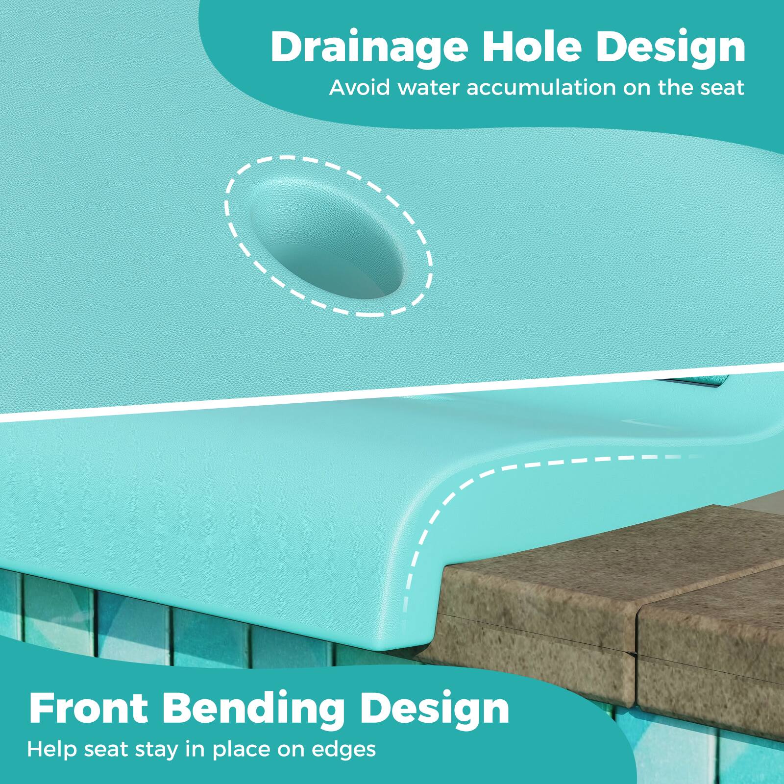 Drainage Hole Design  
Avoid water accumulation on the seat  

Front Bending Design  
Help seat stay in place on edges
