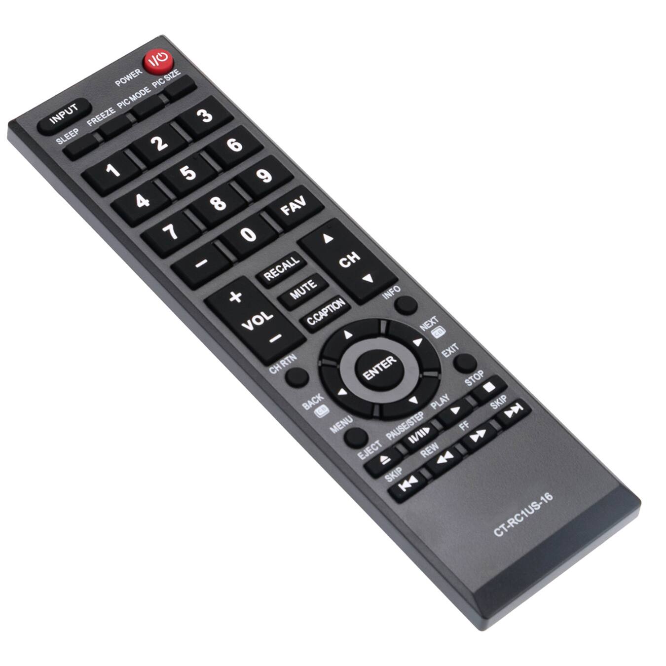 POWER  
INPUT  
FREEZE  
PIC MODE  
PIC SIZE  
SLEEP  
1  
2  
3  
4  
5  
6  
7  
8  
9  
0  
FAV  
CH  
RECALL  
MUTE  
VOL  
INFO  
CC CAPTION  
NEXT  
ENTER  
EXIT  
STOP  
PLAY  
SKIP  
MENU  
PAUSE/STEP  
FF  
REW  
EJECT  
SKIP  
CHRTN  
BACK  
CT-RC1US-16