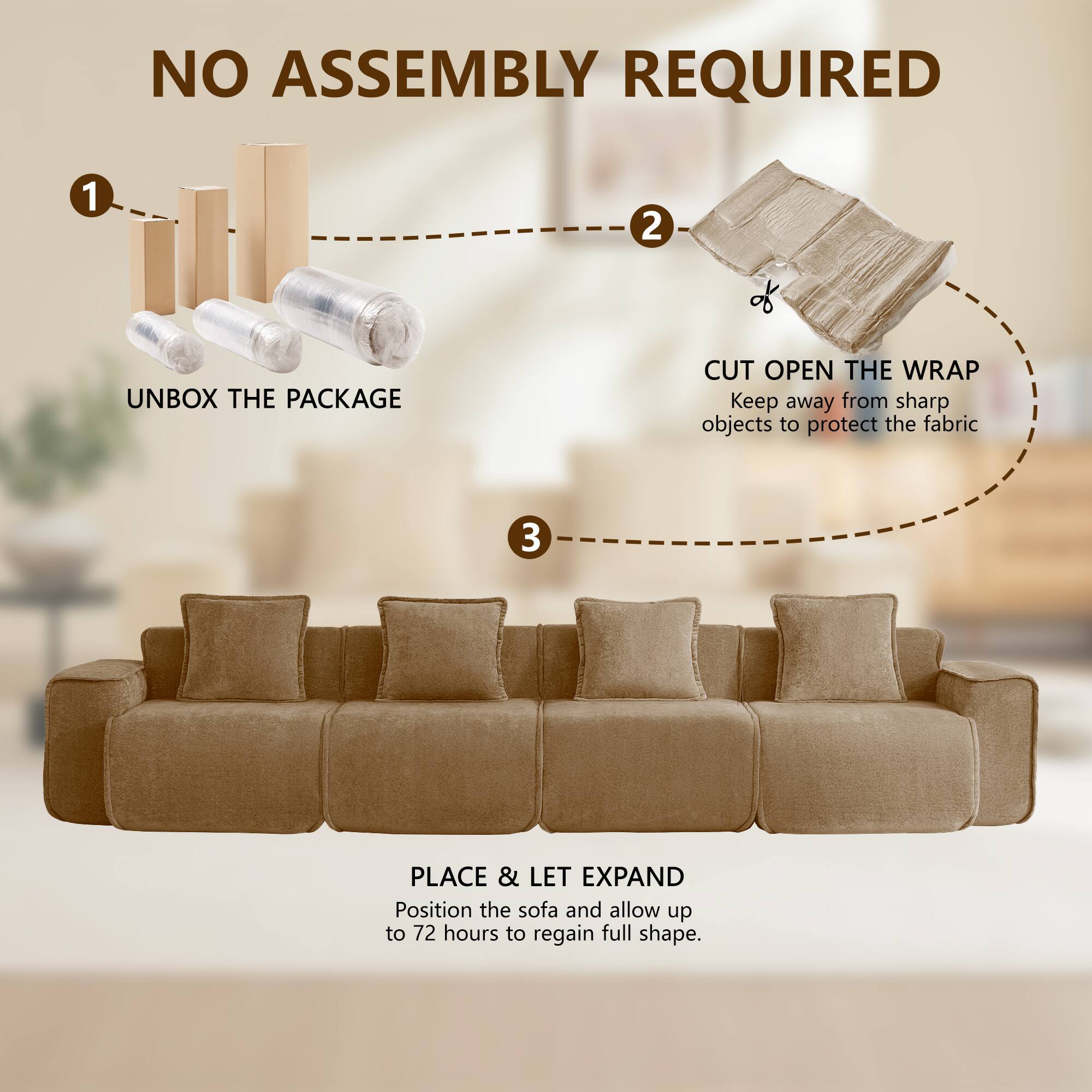 NO ASSEMBLY REQUIRED

1. UNBOX THE PACKAGE
2. CUT OPEN THE WRAP
   Keep away from sharp objects to protect the fabric
3. PLACE & LET EXPAND
   Position the sofa and allow up to 72 hours to regain full shape.