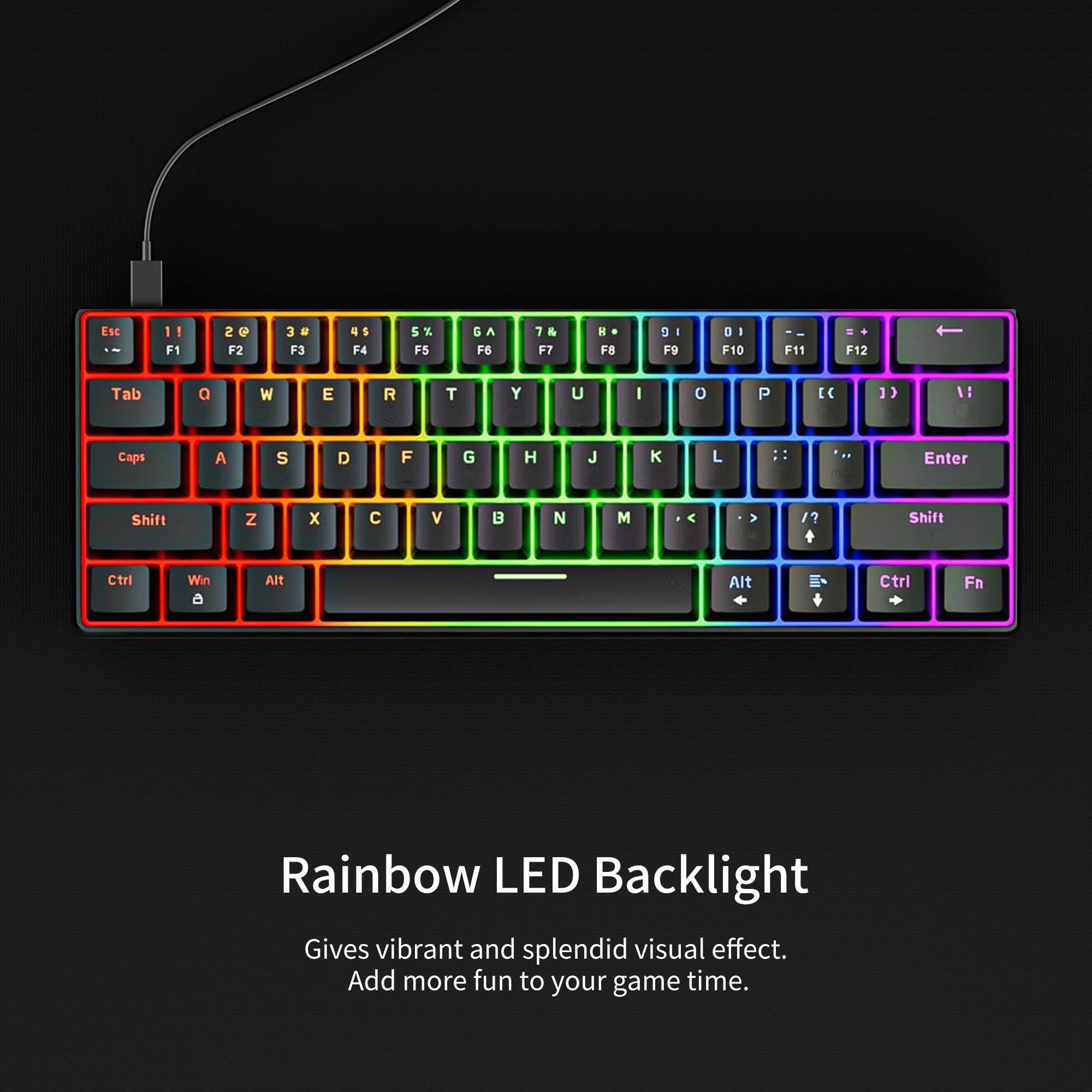 Esc -- 1! F1 2 @ F2 3 # F3 4 $ F4 5 % F5 6 ^ F6 7 & F7 * F8 8 * F9 9 ( F10 0 ) F11 - F12 = Tab Q W E R T Y U I O P [ ] \ Caps A S D F G H J K L ; ' Enter Shift Z X C V B N M , . / Shift Ctri Win a Alt Alt Ctrl Fn Rainbow LED Backlight Gives vibrant and splendid visual effect. Add more fun to your game time.