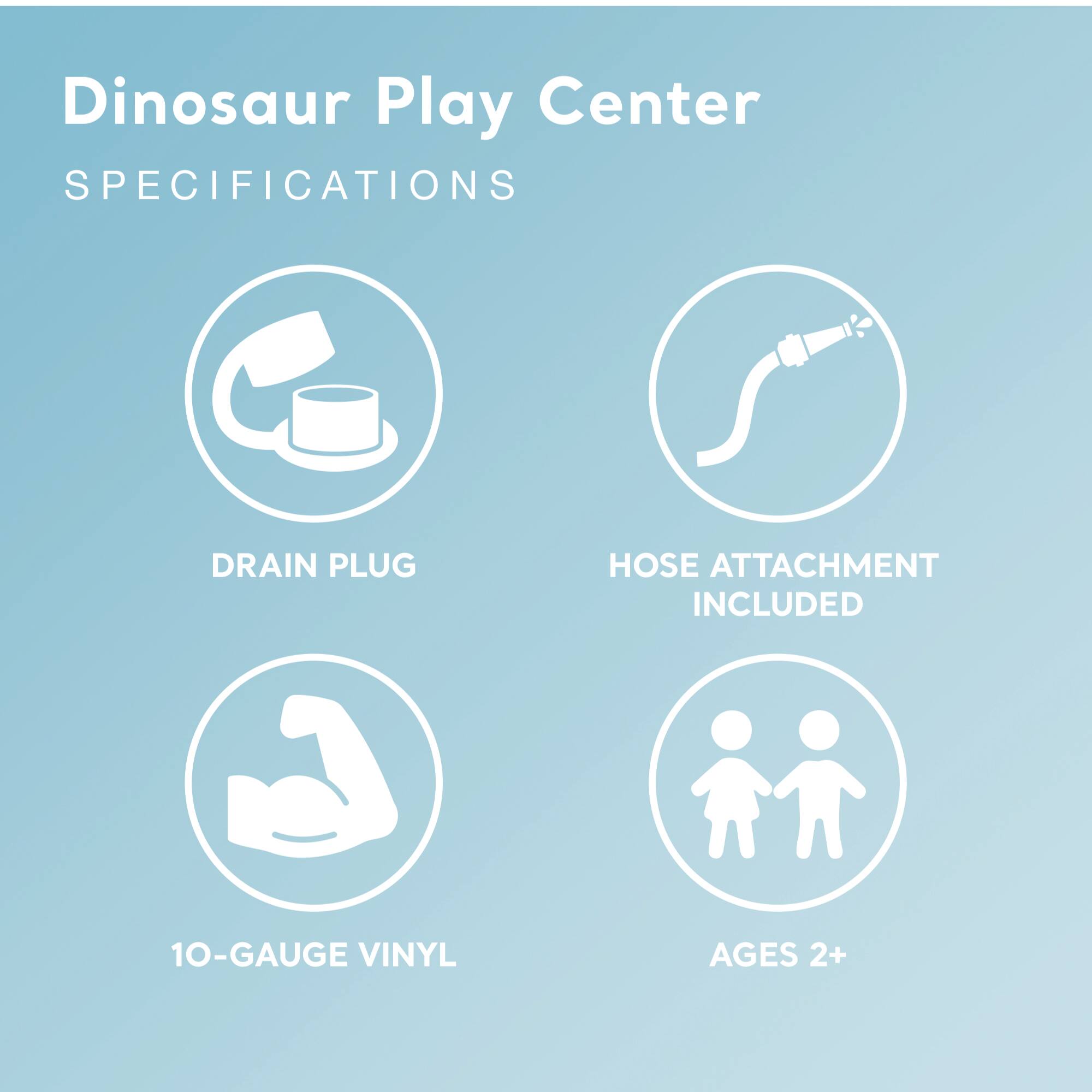 Dinosaur Play Center  
SPECIFICATIONS

- DRAIN PLUG
- HOSE ATTACHMENT INCLUDED
- 10-GAUGE VINYL
- AGES 2+