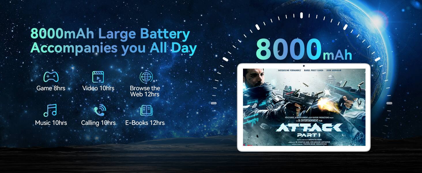 8000mAh Large Battery Accompanies you All Day

- Game 8hrs
- Video 10hrs
- Browse the Web 12hrs
- Music 10hrs
- Calling 10hrs
- E-Books 12hrs

8000 mAh

JA ENTERTAINMENT FILM ATTACK PART 1