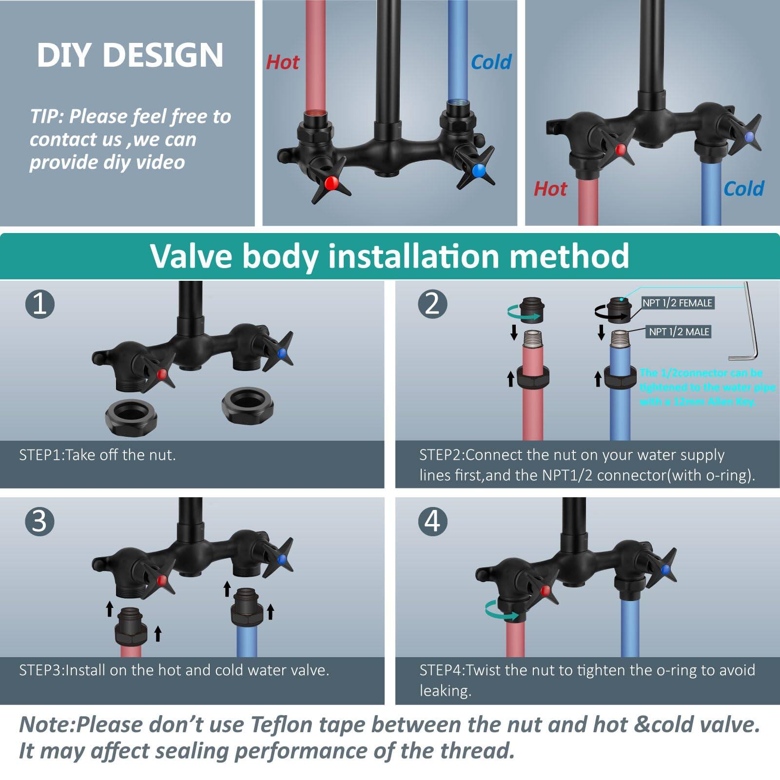 DIY DESIGN

TIP: Please feel free to contact us, we can provide DIY video.

Valve body installation method

1. STEP1: Take off the nut.

2. STEP2: Connect the nut on your water supply lines first, and the NPT 1/2 connector (with o-ring).

3. STEP3: Install on the hot and cold water valve.

4. STEP4: Twist the nut to tighten the o-ring to avoid leaking.

Note: Please don't use Teflon tape between the nut and hot & cold valve. It may affect sealing performance of the thread.

NPT 1/2 FEMALE  
NPT 1/2 MALE  
The 1/2 connector can be tightened to the water pipe with a 12mm Allen Key.
