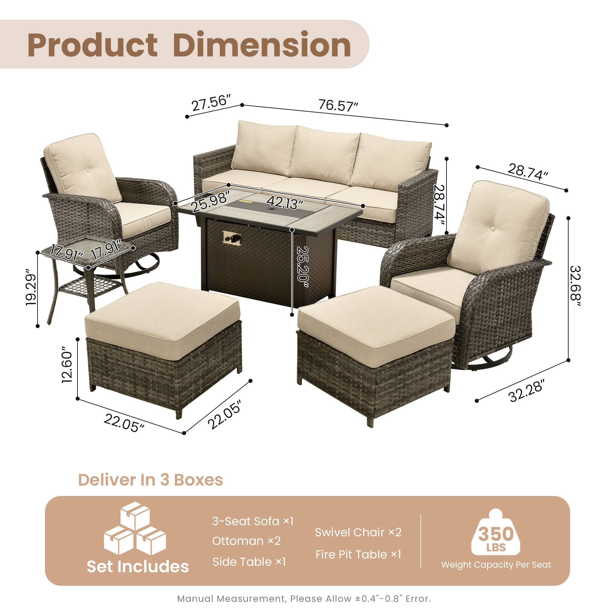Product Dimension  
27.56" 76.57" 17.91" 17.91" 19.29" 12.60" 22.05" 25.98" 42.13" 25.20 22.05" 28.74" 28.74" 32.28" 32.68"  

Deliver In 3 Boxes  
3-Seat Sofa x1  
Ottoman x2  
Includes Side Table x1  
Set Swivel Chair x2  
Fire Pit Table x1  

350 LBS Weight Capacity Per Seat  

Manual Measurement, Please Allow 0.4-0.8 Error.