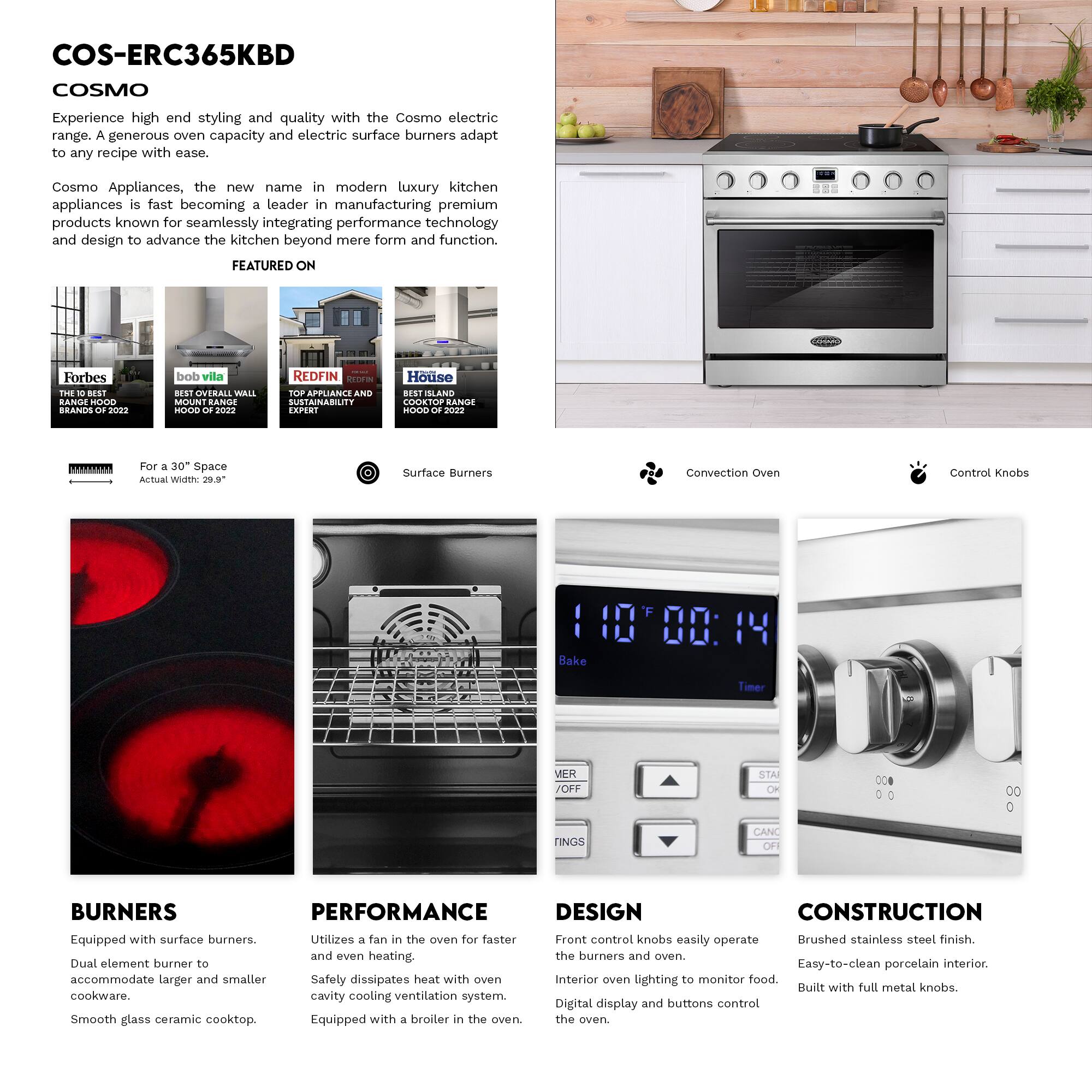 COS-ERC365KBD COSMO

Experience high-end styling and quality with the Cosmo electric range. A generous oven capacity and electric surface burners adapt to any recipe with ease.

Cosmo Appliances, the new name in modern luxury kitchen appliances, is fast becoming a leader in manufacturing premium products known for seamlessly integrating performance technology and design to advance the kitchen beyond mere form and function.

FEATURED ON
- Forbes: THE 10 BEST RANGE HOOD BRANDS OF 2022
- bob vila: BEST OVERALL WALL MOUNT RANGE HOOD OF 2022
- REDFIN: TOP APPLIANCE AND SUSTAINABILITY EXPERT
- House: BEST SLAND COOKTOP RANGE HOOD OF 2022

For a 30" Space
Actual Width: 29.9"

Surface Burners
Convection Oven
Control Knobs

BURNERS
Equipped with surface burners. Dual element burner to accommodate larger and smaller cookware. Smooth glass ceramic cooktop.

PERFORMANCE
Utilizes a fan in the oven for faster and even heating. Safely dissipates heat with oven cavity cooling ventilation system. Equipped with a broiler in the oven