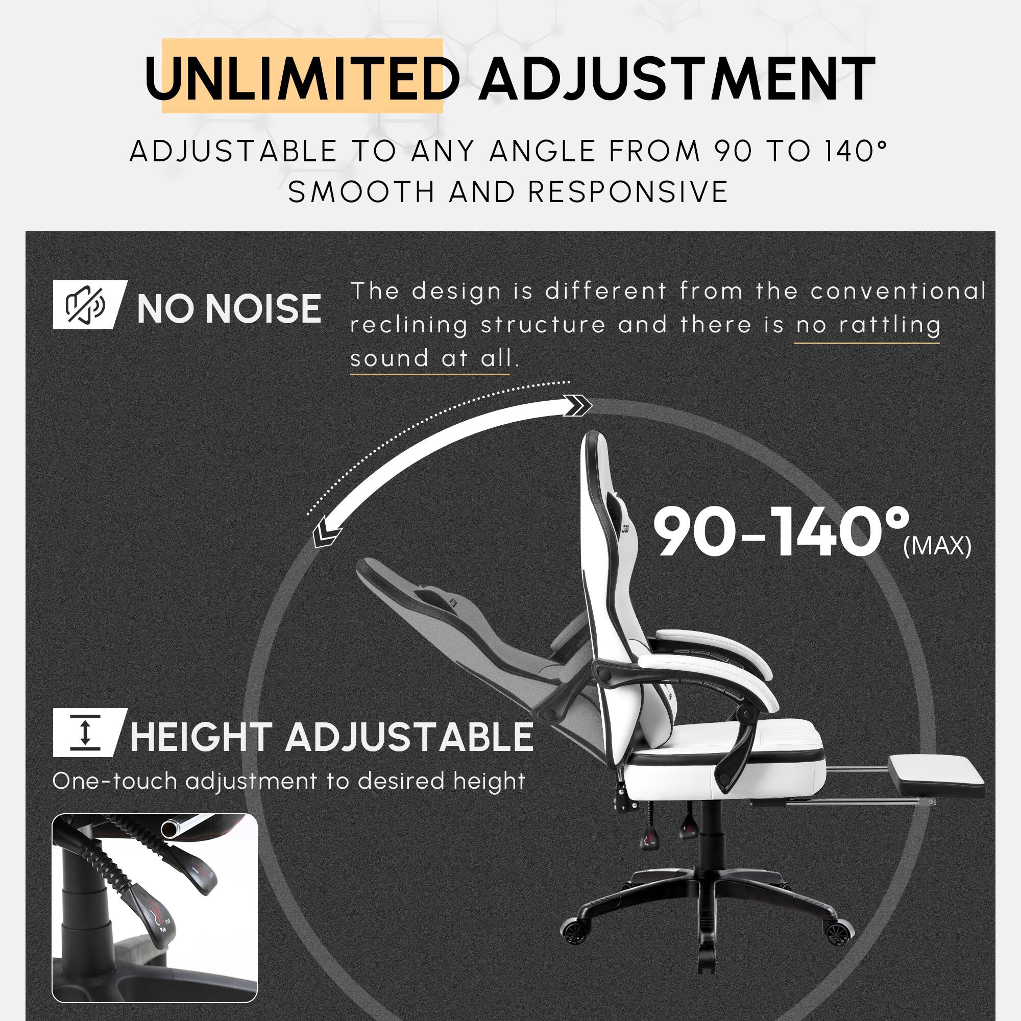 UNLIMITED ADJUSTMENT  
ADJUSTABLE TO ANY ANGLE FROM 90 TO 140°  
SMOOTH AND RESPONSIVE  

NO NOISE  
The design is different from the conventional reclining structure and there is no rattling sound at all.  

HEIGHT ADJUSTABLE  
One-touch adjustment to desired height  

90-140° (MAX)