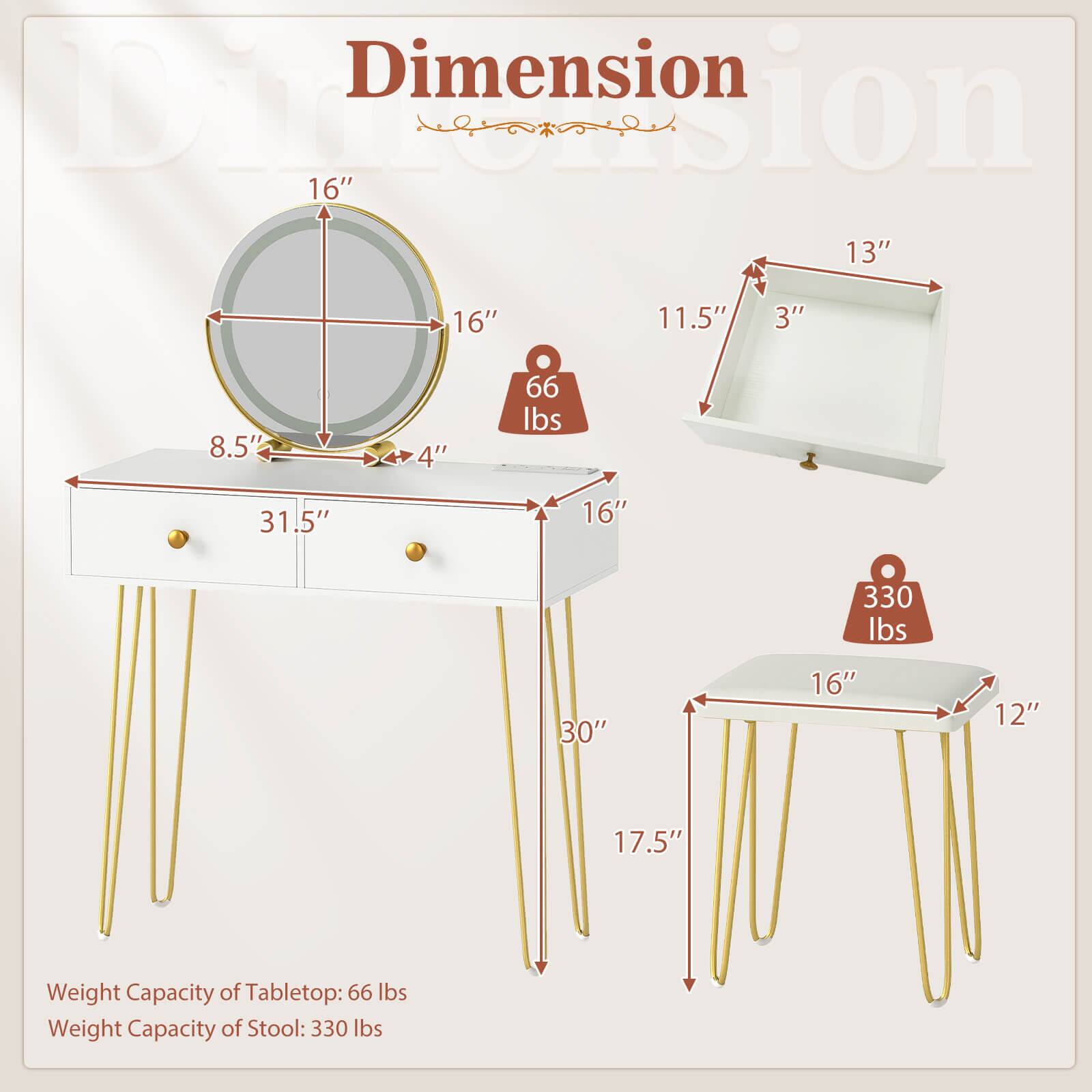 Dimension  
16" x 16"  
13" x 11.5" x 3"  
8.5" x 4"  
31.5" x 16"  
30" x 16" x 12" x 17.5"  

Weight Capacity of Tabletop: 66 lbs  
Weight Capacity of Stool: 330 lbs