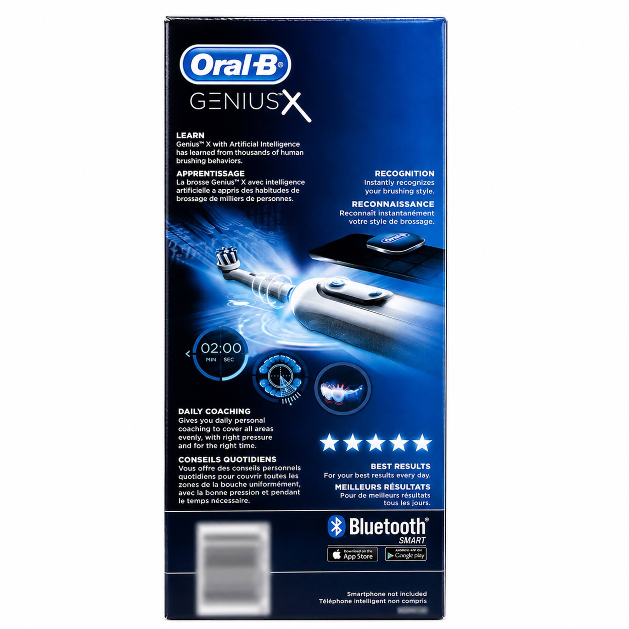 Oral-B GENIUS X LEARN Genius X with Artificial Intelligence has learned from thousands of human brushing behaviors. APPRENTISSAGE RECOGNITION La brosse Genius X avec intelligence artificielle a appris des habitudes de brosse de milliers de personnes. RECONNAISSANCE Reconnait instantanément votre style de brossage. 02:00 MIN SEC DAILY COACHING Gives you daily personal coaching to cover all areas evenly, with right pressure and for the right time. CONSEILS QUOTIDIENS Vous offre des conseils personnels quotidiens pour couvrir toutes les zones de la bouche uniformément, avec la bonne pression et pendant le temps nécessaire. BEST RESULTS For your best results every day. MEILLEURS RÉSULTATS Pour de meilleurs résultats tous les jours. Bluetooth SMART Download the App Store SEMORIDO: - - Google play Smartphone not included Téléphone intelligent non compris