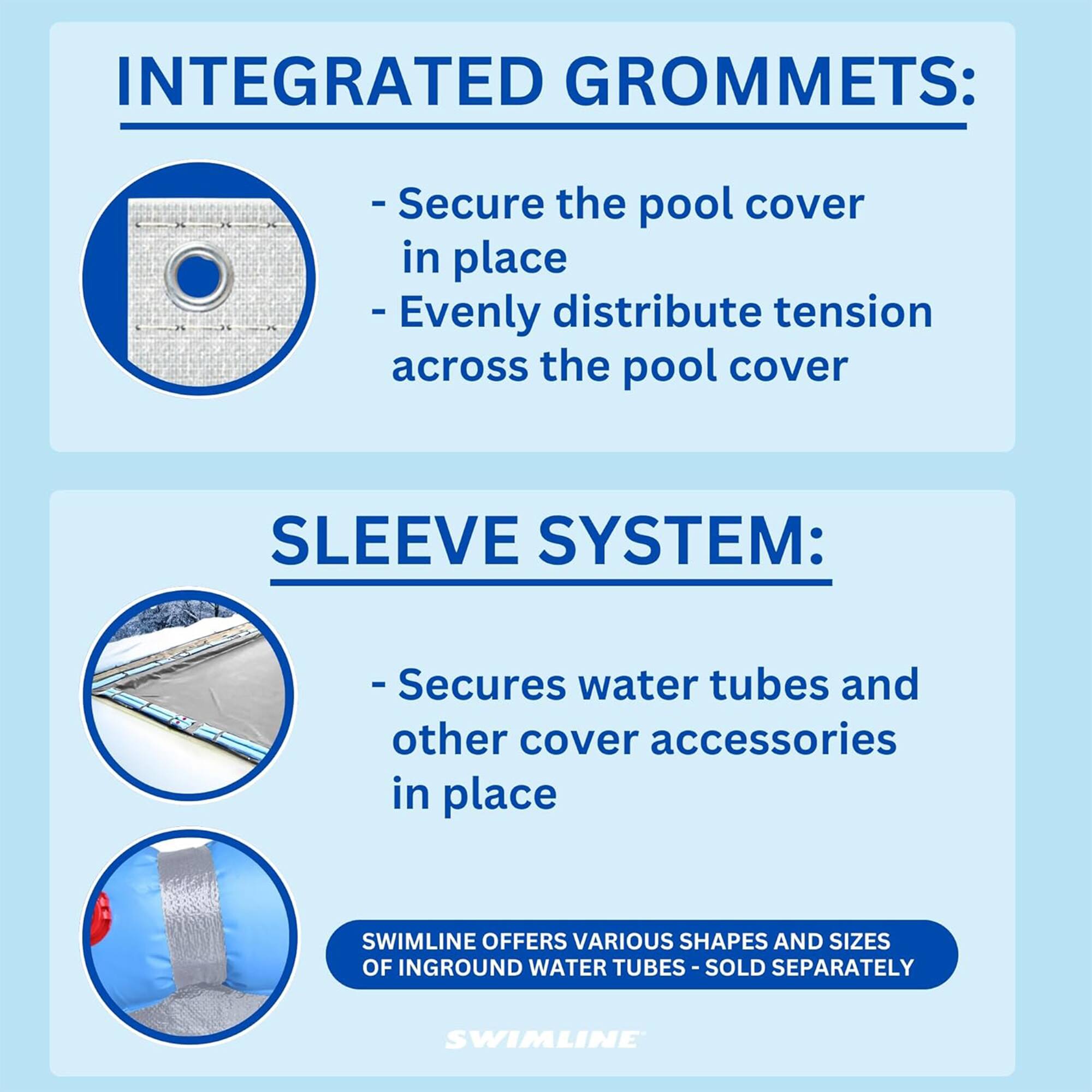 INTEGRATED GROMMETS:
- Secure the pool cover in place
- Evenly distribute tension across the pool cover

SLEEVE SYSTEM:
- Secures water tubes and other cover accessories in place

SWIMLINE OFFERS VARIOUS SHAPES AND SIZES OF INGROUND WATER TUBES - SOLD SEPARATELY