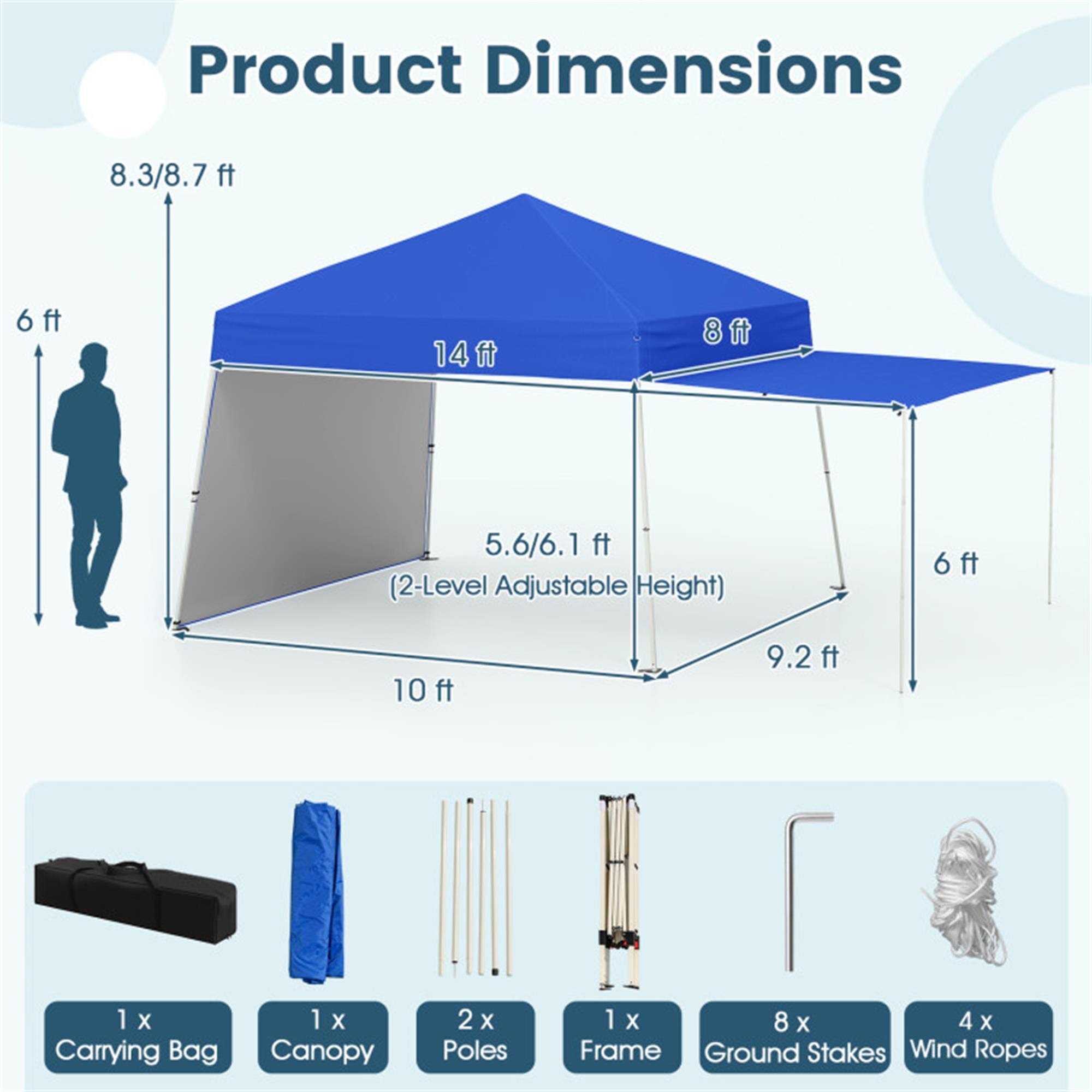 Product Dimensions:  
- 8.3/8.7 ft  
- 6 ft  
- 14 ft  
- 8 ft  
- 5.6/6.1 ft (2-Level Adjustable Height)  
- 6 ft  
- 10 ft  
- 9.2 ft  

Includes:  
- 1 x Carrying Bag  
- 1 x Canopy  
- 2 x Poles  
- 1 x Frame  
- 8 x Ground Stakes  
- 4 x Wind Ropes