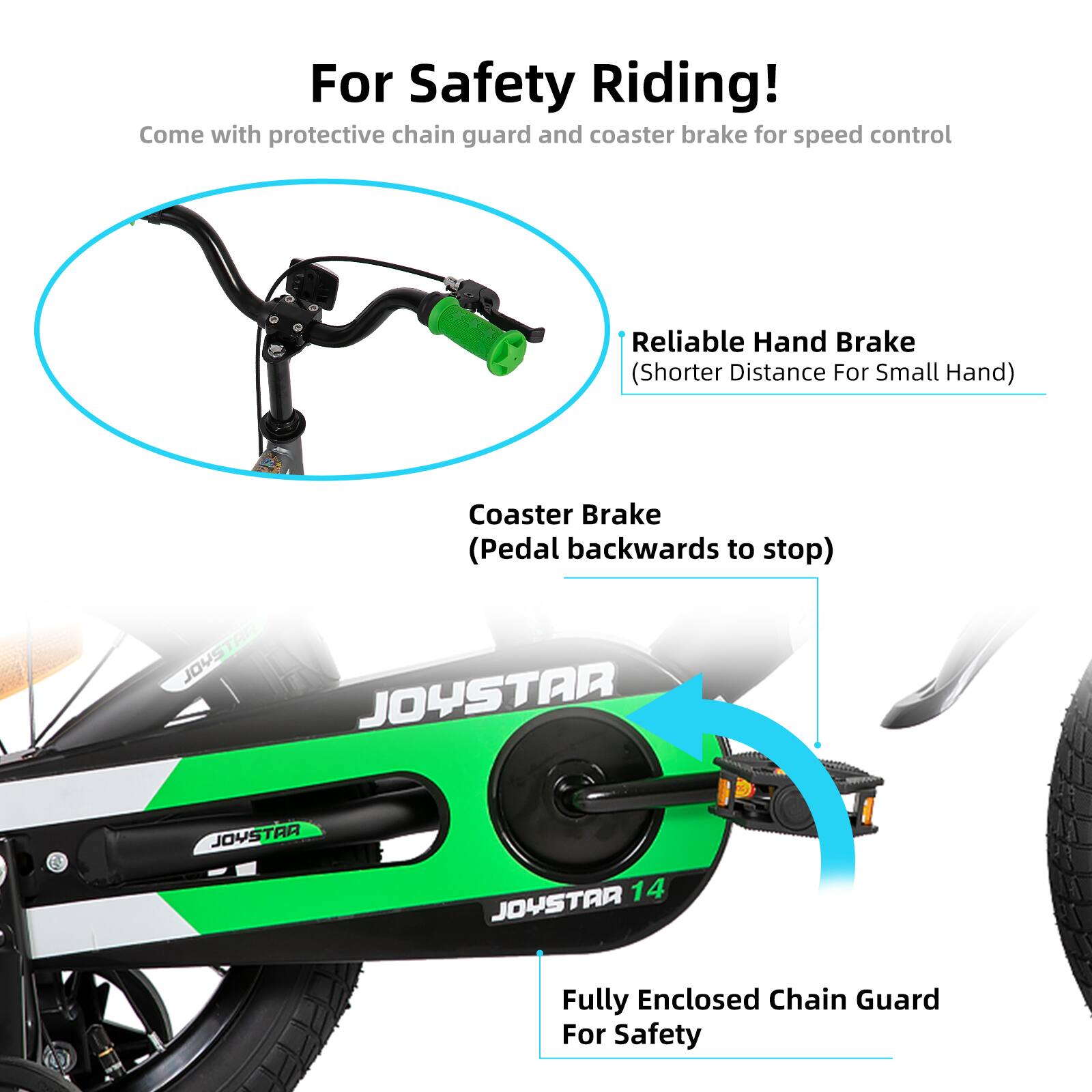 For Safety Riding!  
Come with protective chain guard and coaster brake for speed control  

- Reliable Hand Brake (Shorter Distance For Small Hand)  
- Coaster Brake (Pedal backwards to stop)  
- Fully Enclosed Chain Guard For Safety  

JOYSTAR  
JOYSTAR 14