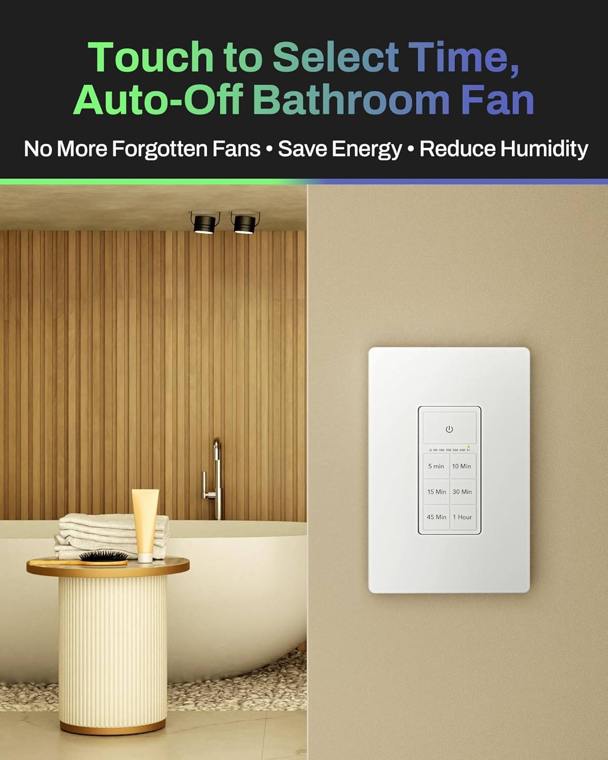 Touch to Select Time, Auto-Off Bathroom Fan  
No More Forgotten Fans • Save Energy • Reduce Humidity  

5 min 10 Min 15 Min 30 Min 45 Min 1 Hour