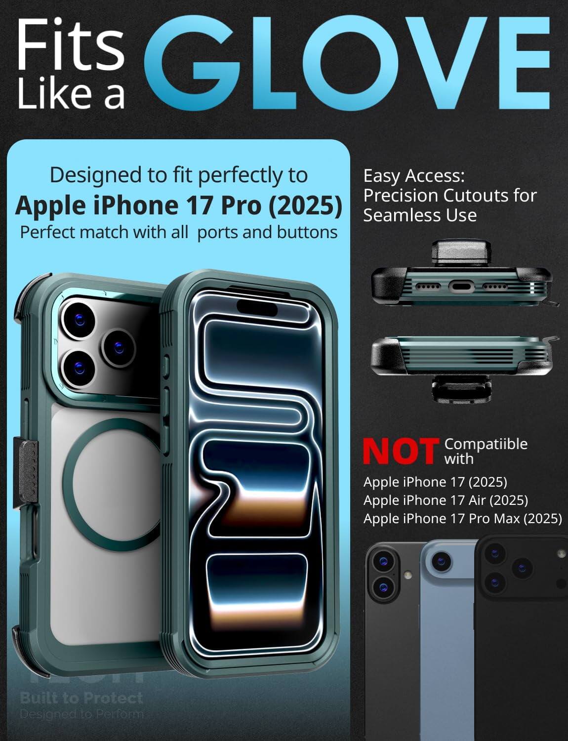 Fits GLOVE Like a

Designed to fit perfectly to Apple iPhone 17 Pro (2025)  
Perfect match with all ports and buttons

Easy Access:  
Precision Cutouts for Seamless Use

NOT Compatible with  
Apple iPhone 17 (2025)  
Apple iPhone 17 Air (2025)  
Apple iPhone 17 Pro Max (2025)

Built to Protect  
Designed to Perform