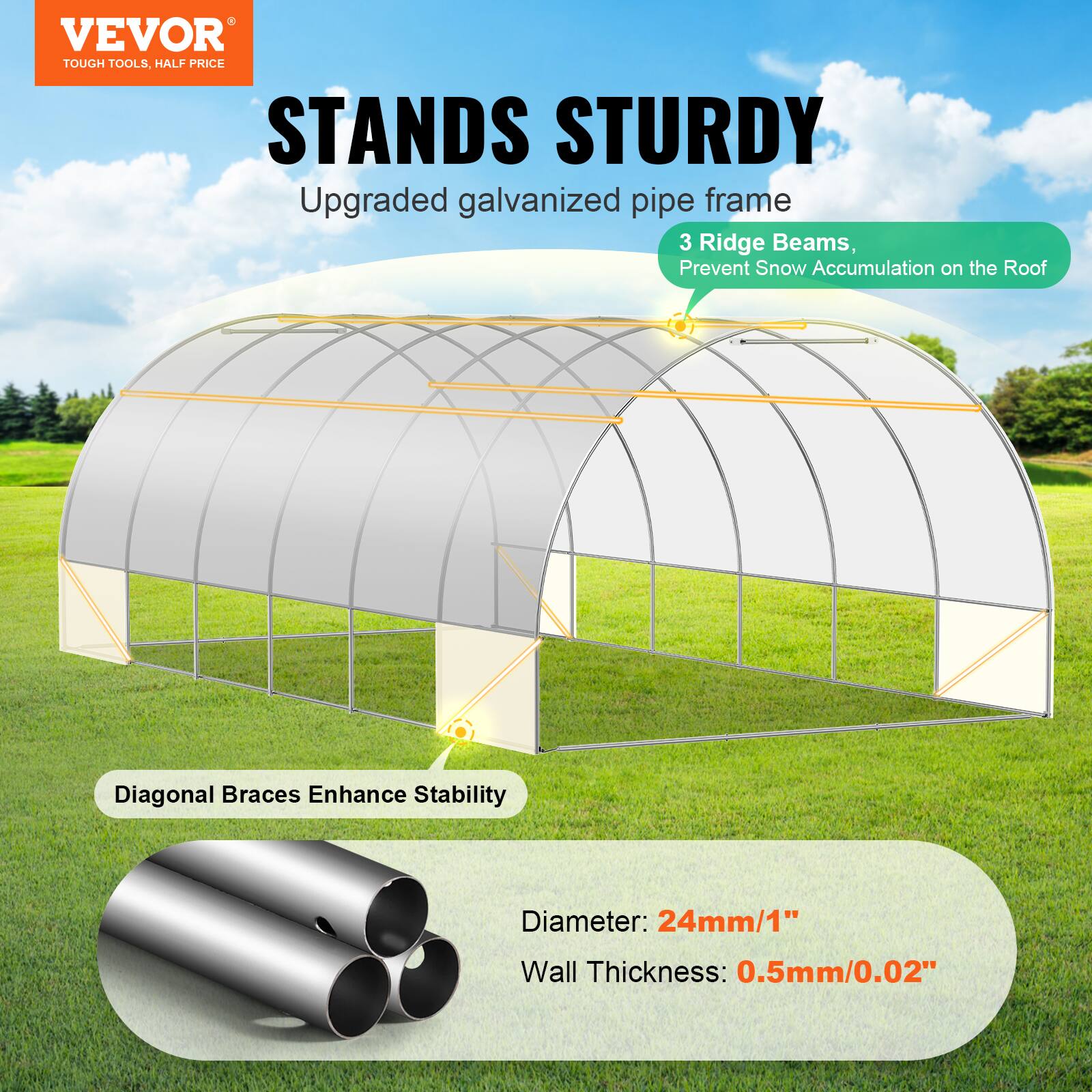 VEVOR TOUGH TOOLS. HALF PRICE STANDS STURDY
Upgraded galvanized pipe frame
3 Ridge Beams, Prevent Snow Accumulation on the Roof
Diagonal Braces Enhance Stability
Diameter: 24mm/1"
Wall Thickness: 0.5mm/0.02"