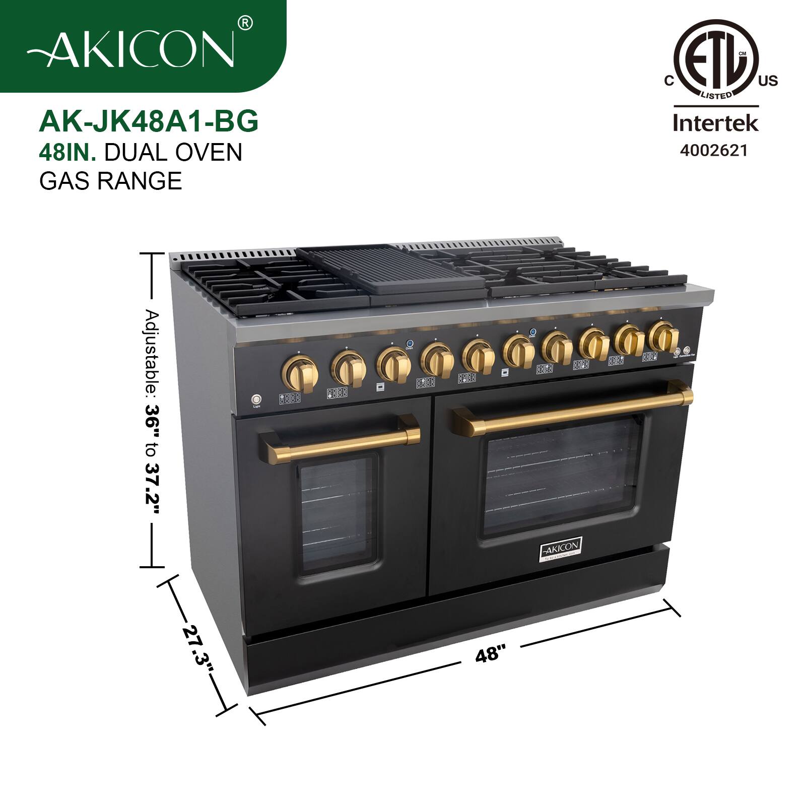 AKICON AK-JK48A1-BG  
48IN. DUAL OVEN GAS RANGE  
C ETL US LISTED Intertek 4002621  
Adjustable: 36" to 37.2"  
T 27.3"  
1888 EC 8E3  
2008  
48"  
52 ESA3  
AAXCON SES 50 e