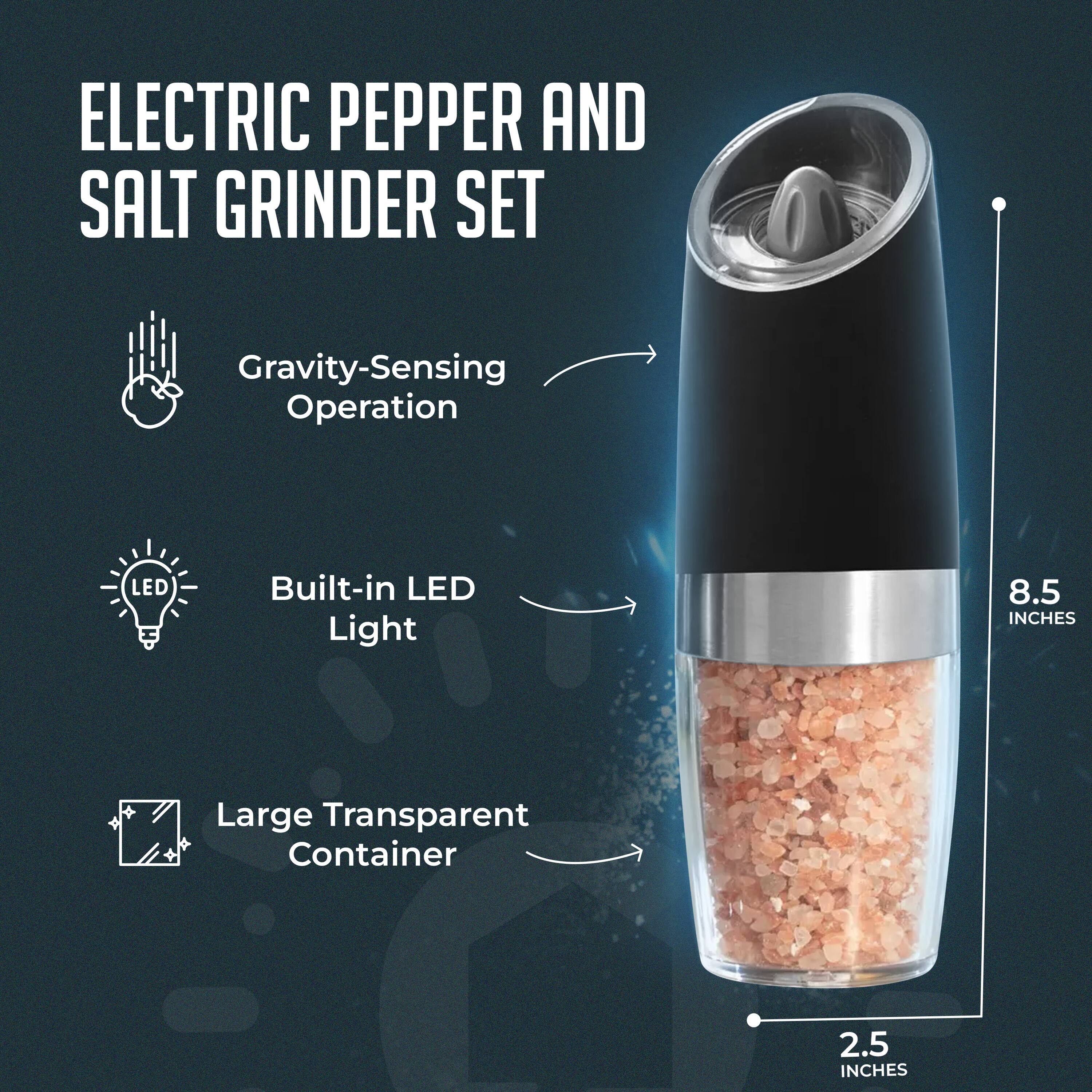ELECTRIC PEPPER AND SALT GRINDER SET

- Gravity-Sensing Operation
- Built-in LED Light
- Large Transparent Container

8.5 INCHES  
2.5 INCHES