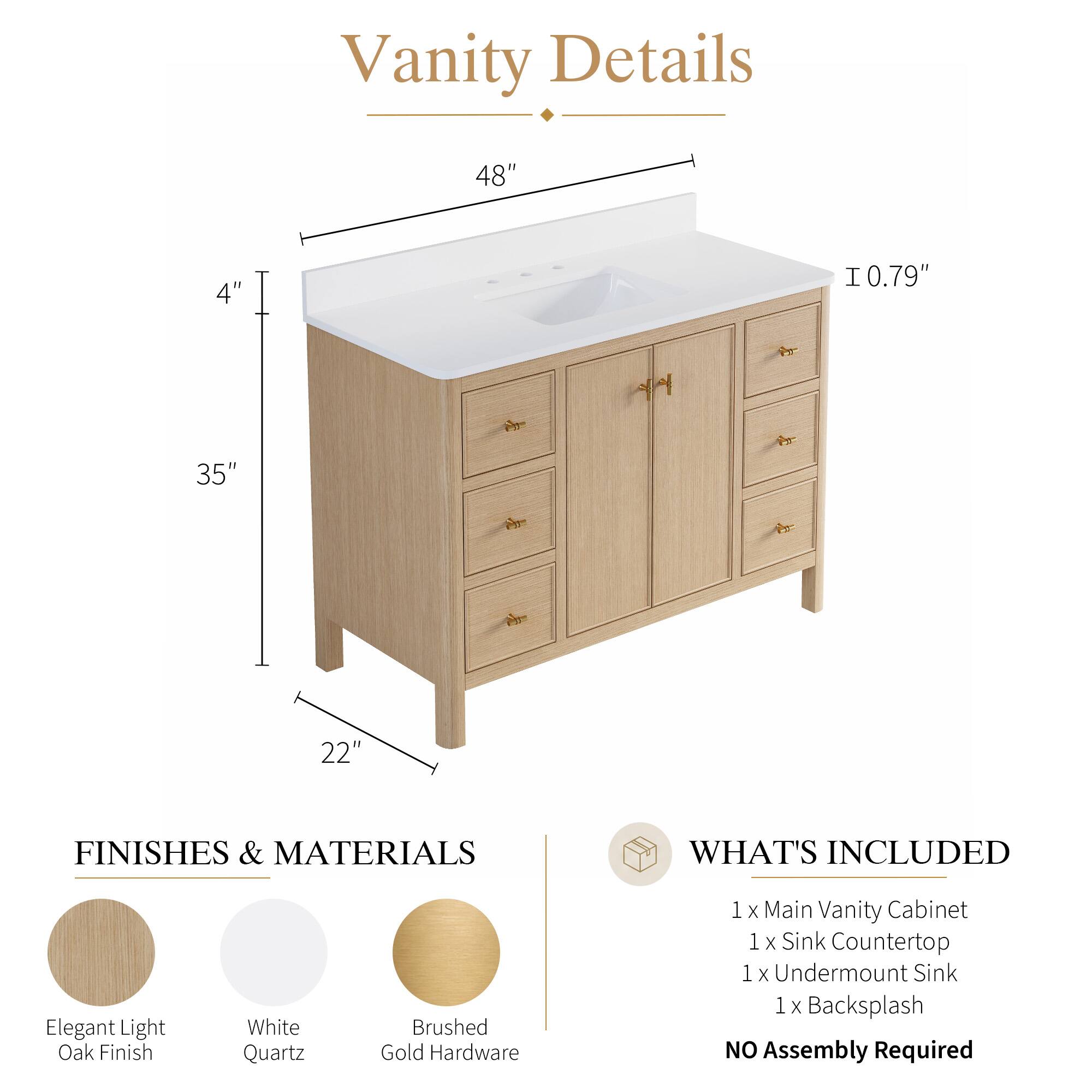 Vanity Details

48" x 4" x 35" x 22" x 0.79"

FINISHES & MATERIALS
- Elegant Light Oak Finish
- White Quartz
- Brushed Gold Hardware

WHAT'S INCLUDED
- 1 x Main Vanity Cabinet
- 1 x Sink Countertop
- 1 x Undermount Sink
- 1 x Backsplash

NO Assembly Required