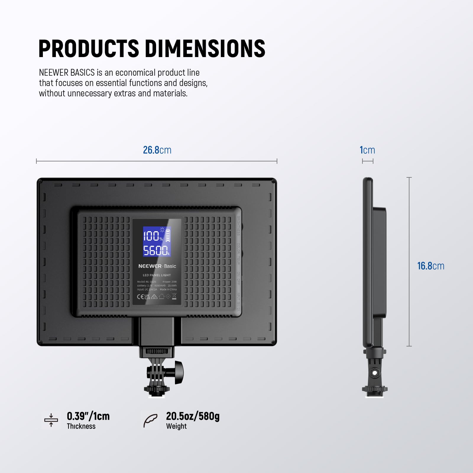**PRODUCTS DIMENSIONS**

NEEWER BASICS is an economical product line that focuses on essential functions and designs, without unnecessary extras and materials.

- **26.8cm**
- **16.8cm**
- **1cm**
- **0.39"/1cm** (Thickness)
- **20.5oz/580g** (Weight)