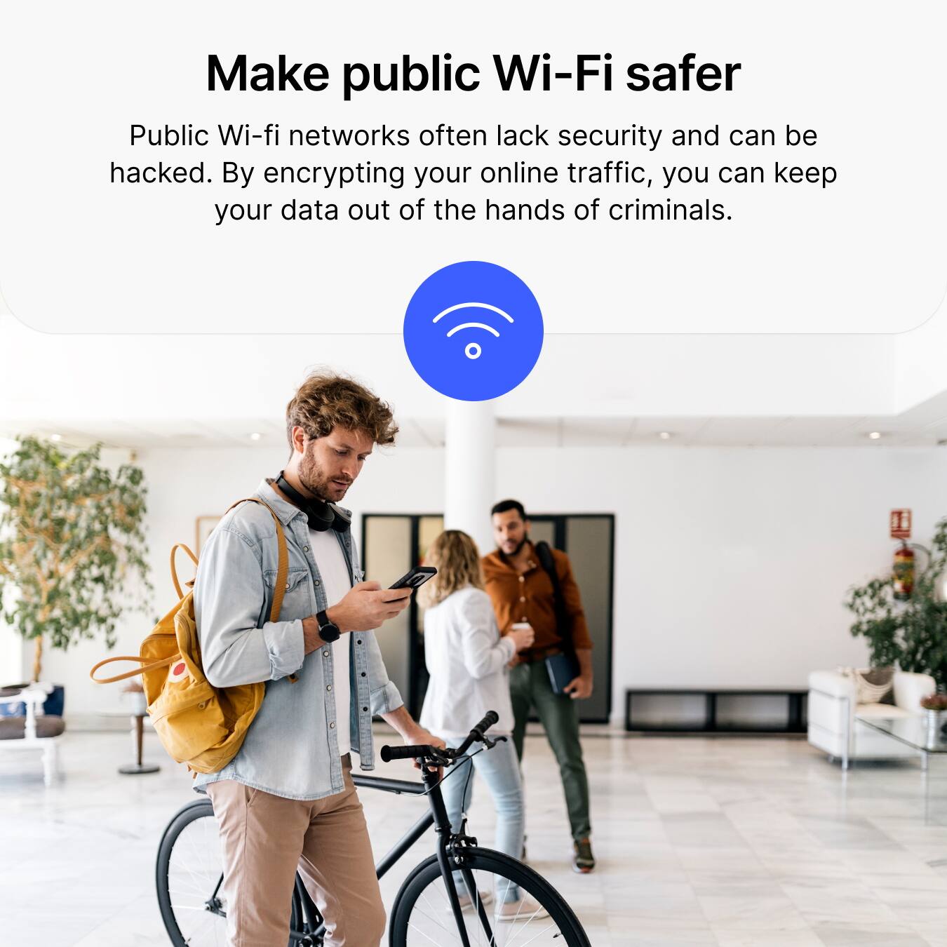 Make public Wi-Fi safer

Public Wi-Fi networks often lack security and can be hacked. By encrypting your online traffic, you can keep your data out of the hands of criminals.