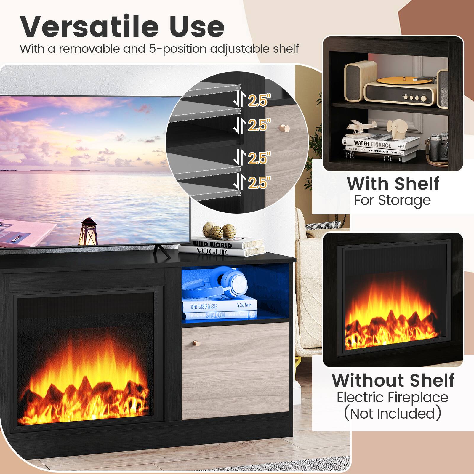 Versatile Use With a removable and 5-position adjustable shelf 2.5" 2.5" 2.5" 2.5" WATER FINANCE - - ! TAMENS C Fl With Shelf For Storage WILD WORLD VOGUE EWUE 1 UONE SHAMON 6lne n Without Shelf Electric Fireplace (Not Included)
