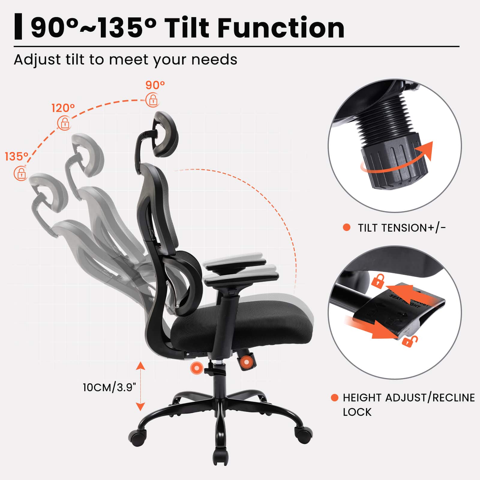 90°~135° Tilt Function
Adjust tilt to meet your needs
- 135°
- 120°
- 90°
- TILT TENSION +/-
- HEIGHT ADJUST/RECLINE LOCK
10CM/3.9"