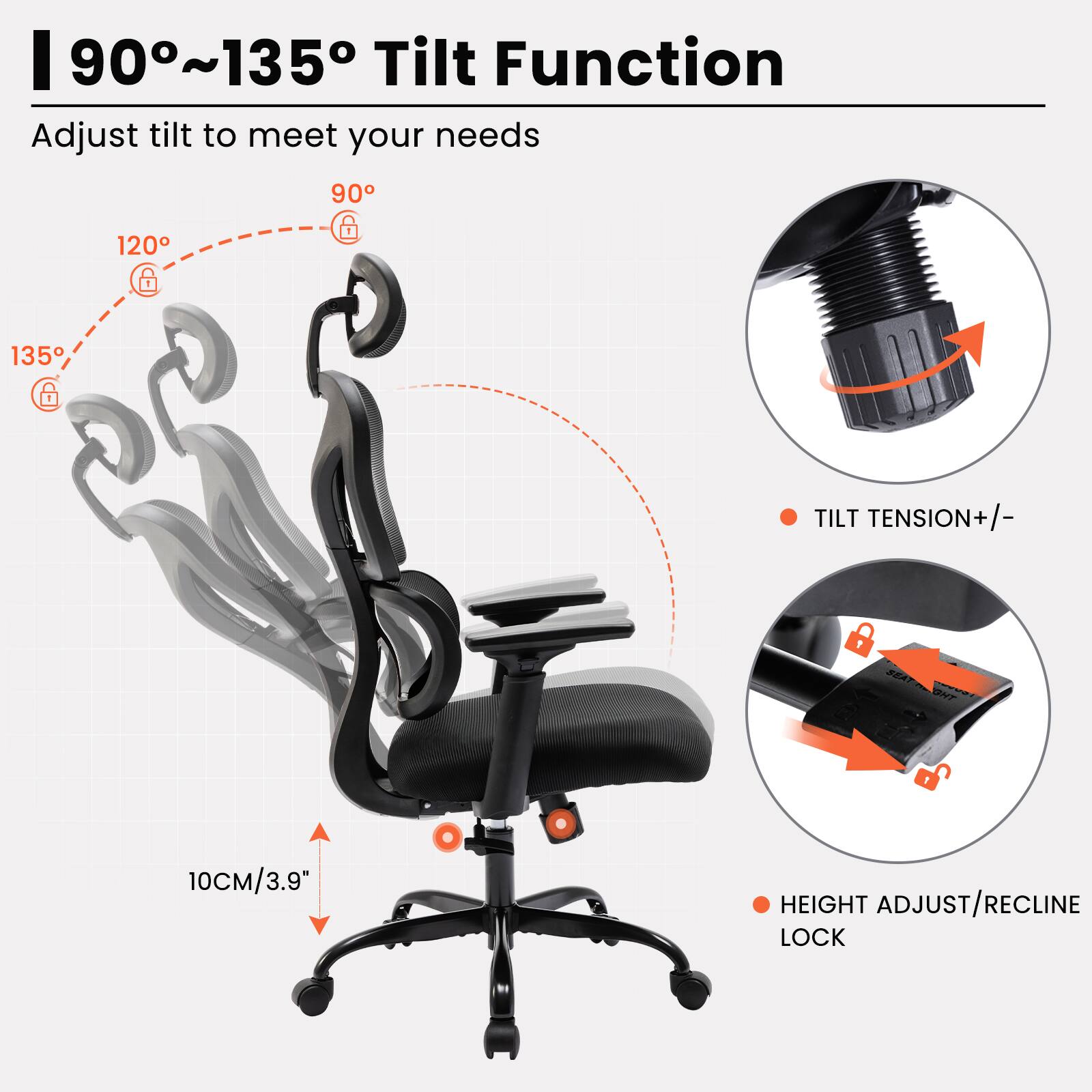 90°~135° Tilt Function  
Adjust tilt to meet your needs  

- 135°  
- 120°  
- 90°  

- TILT TENSION +/-  
- HEIGHT ADJUST/RECLINE LOCK  

10CM/3.9"