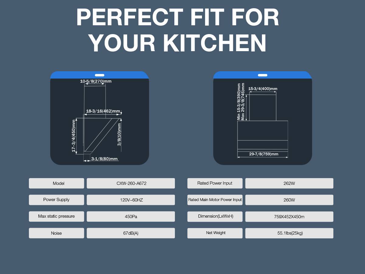 PERFECT FIT FOR YOUR KITCHEN

10-5/8(270)mm 18-3/16(462)mm 17-3/4(450)mm 3/8(10)mm 3-1/8(80)mm
15-3/4(400)mm 15-3/8(390)mm 29-3/8(745)mm Min Max 29-7/8(759)mm

Model
CXW-260-A672

Rated Power Input
262W

Power Supply
120V-60HZ

Rated Main Motor Power Input
260W

Max static pressure
450Pa

Dimension(LxWxH)
759X452X450m

Noise
67dB(A)

Net Weight
55.1lbs(25kg)