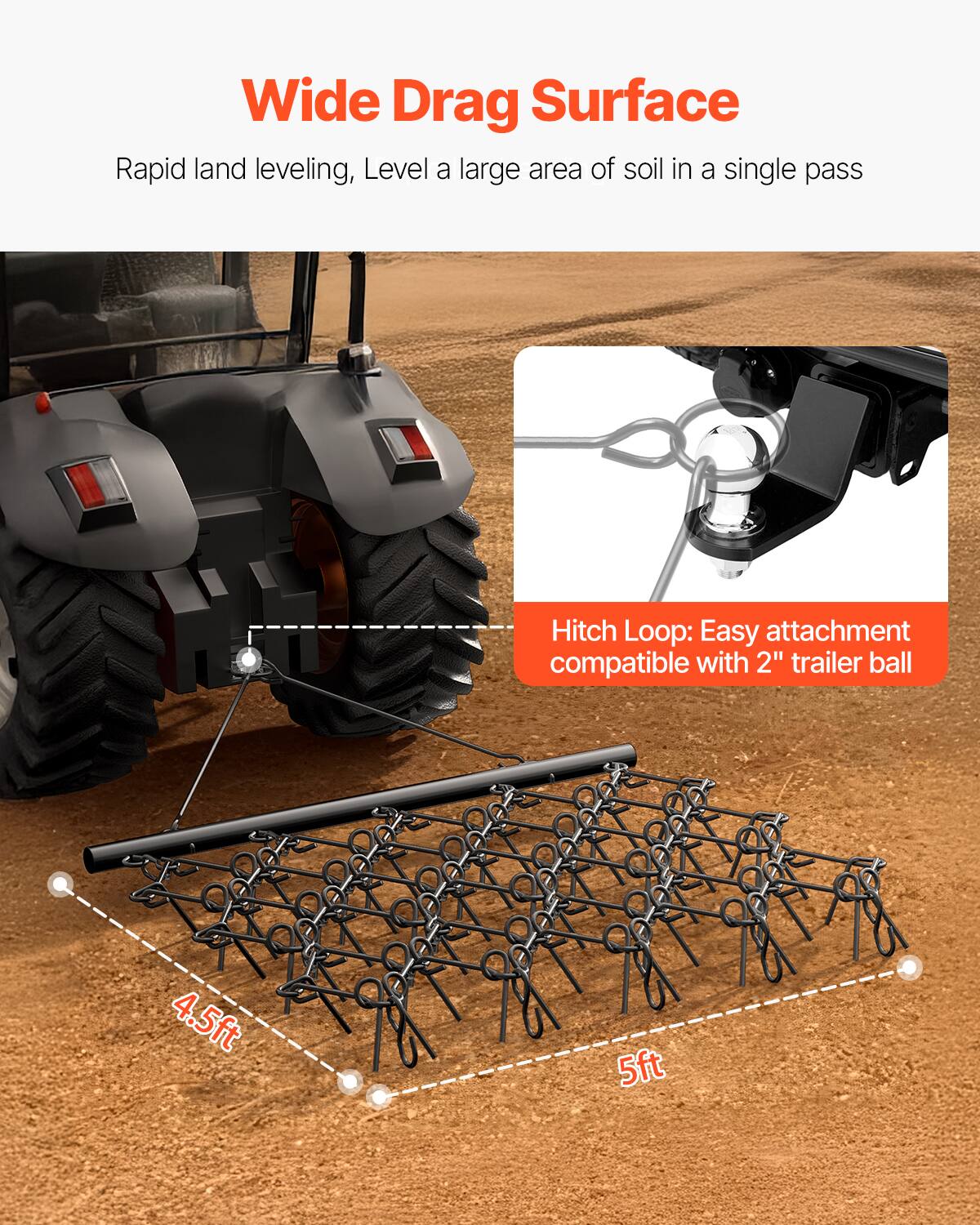 Wide Drag Surface
Rapid land leveling, Level a large area of soil in a single pass
Hitch Loop: Easy attachment compatible with 2" trailer ball
4.5ft
5ft