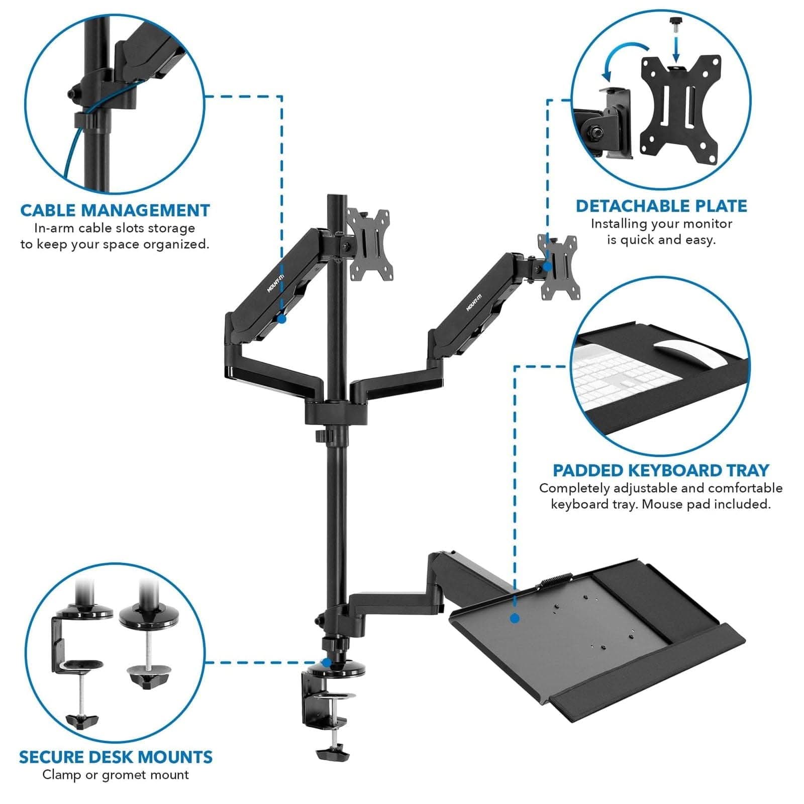 CABLE MANAGEMENT  
In-arm cable slots storage to keep your space organized.  

DETACHABLE PLATE  
Installing your monitor is quick and easy.  

PADDED KEYBOARD TRAY  
Completely adjustable and comfortable keyboard tray. Mouse pad included.  

SECURE DESK MOUNTS  
Clamp or grommet mount