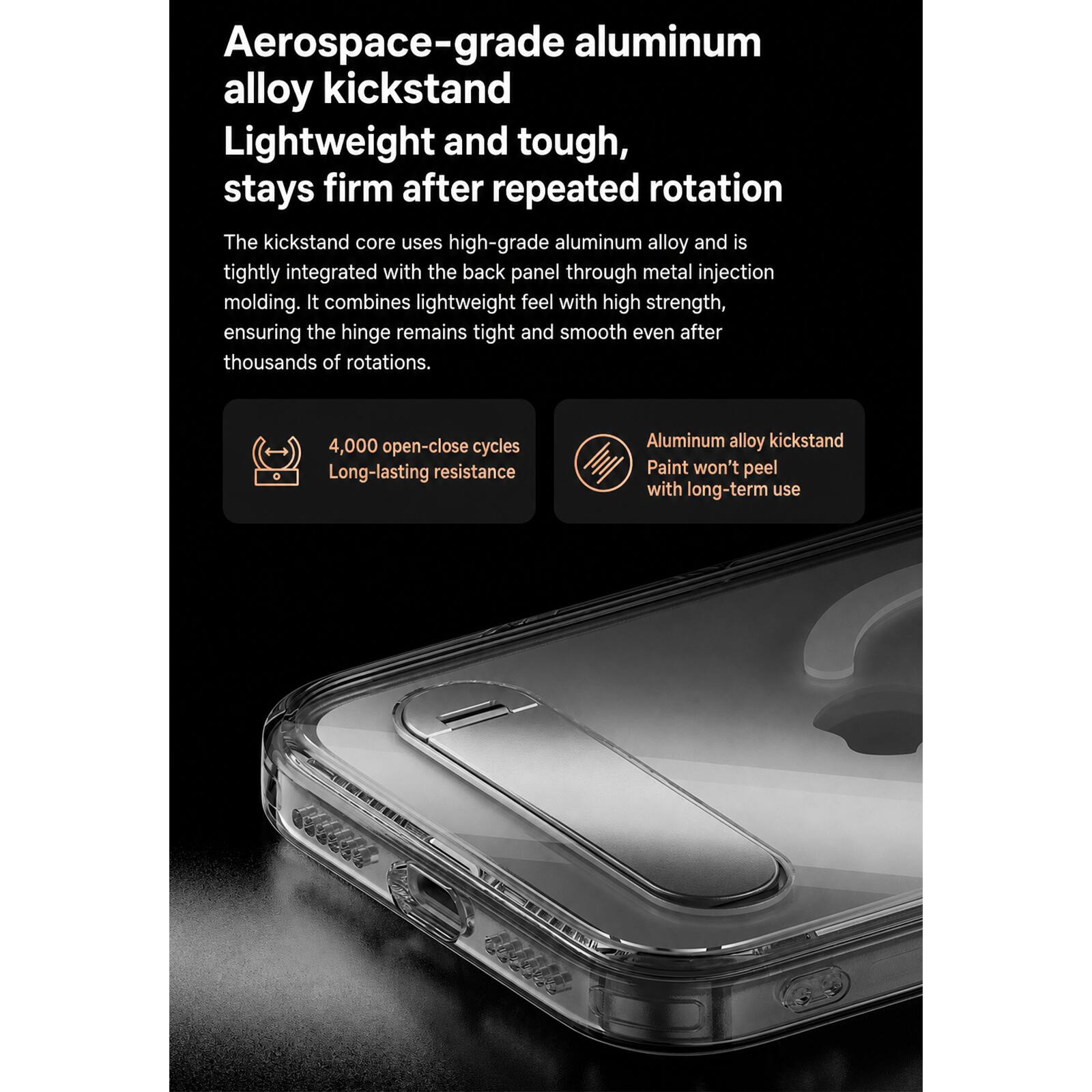 Aerospace-grade aluminum alloy kickstand  
Lightweight and tough, stays firm after repeated rotation  

The kickstand core uses high-grade aluminum alloy and is tightly integrated with the back panel through metal injection molding. It combines lightweight feel with high strength, ensuring the hinge remains tight and smooth even after thousands of rotations.  

4,000 open-close cycles  
Long-lasting resistance  

Aluminum alloy kickstand  
Paint won't peel with long-term use