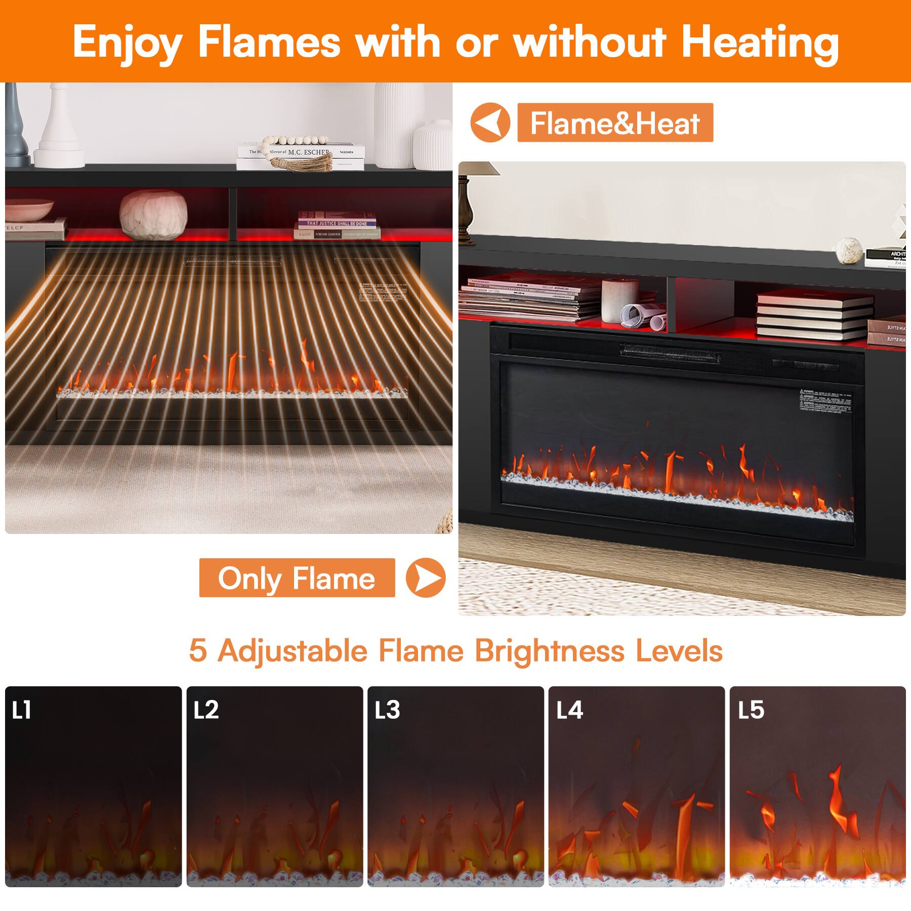 Enjoy Flames with or without Heating

Flame&Heat

Only Flame

5 Adjustable Flame Brightness Levels

L1 L2 L3 L4 L5