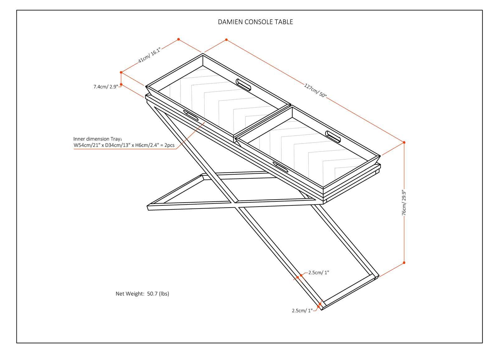 DAMIEN CONSOLE TABLE

- 41cm/16.1"
- 127cm/50"
- 76cm/29.9"
- 2.5cm/1"
- 2.5cm/1"

Inner dimension Tray:
W54cm/21" x D34cm/13" x H6cm/2.4" = 2pcs

Net Weight: 50.7 lbs