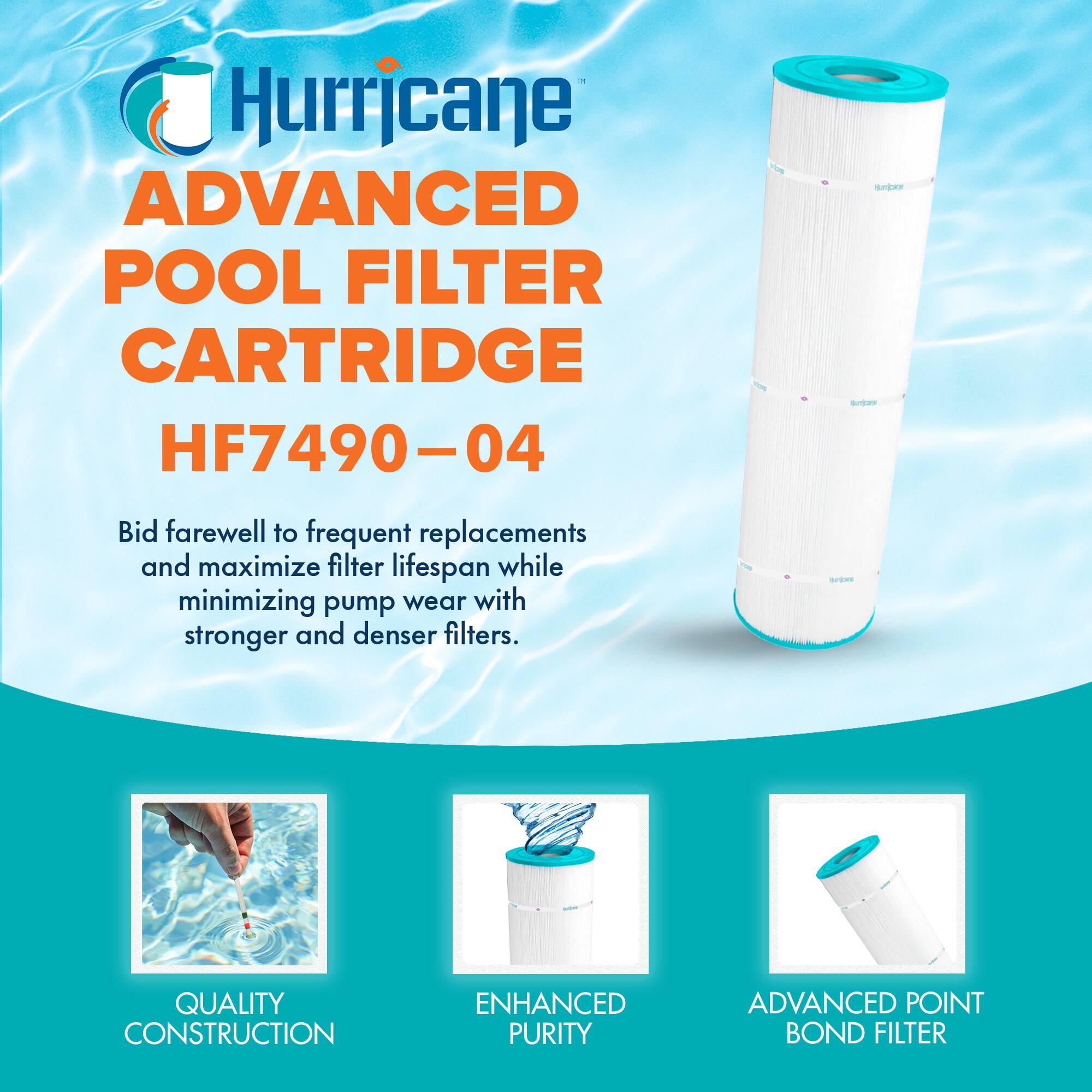 Hurricane  
ADVANCED POOL FILTER CARTRIDGE  
HF7490-04  

Bid farewell to frequent replacements and maximize filter lifespan while minimizing pump wear with stronger and denser filters.  

QUALITY CONSTRUCTION  
ENHANCED PURITY  
ADVANCED POINT BOND FILTER