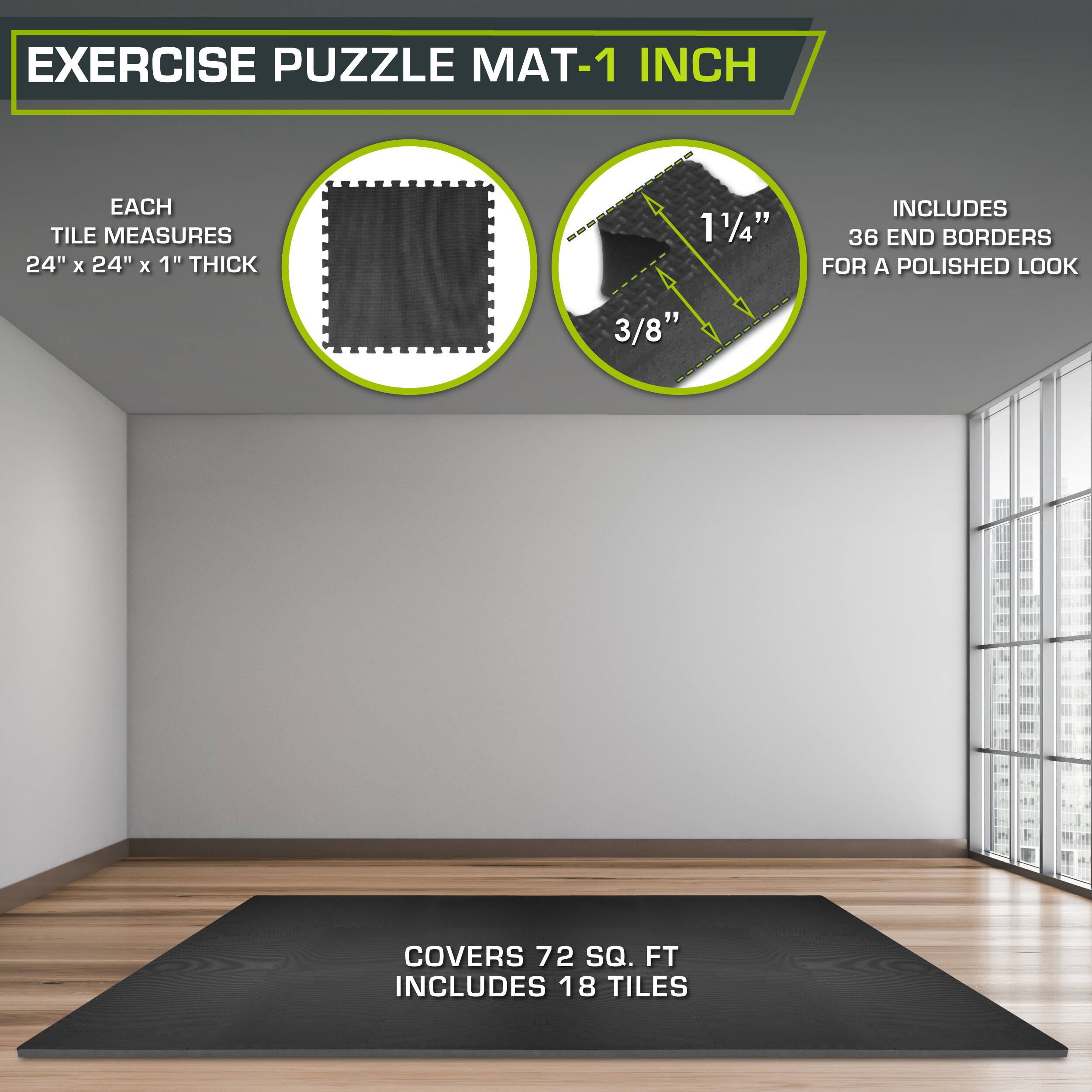 Exercise Puzzle Mat-1 Inch

Each tile measures 24" x 24" x 1" thick.

1 1/4" includes 36 end borders for a polished look.

3/8" covers 72 sq. ft.

Includes 18 tiles.
