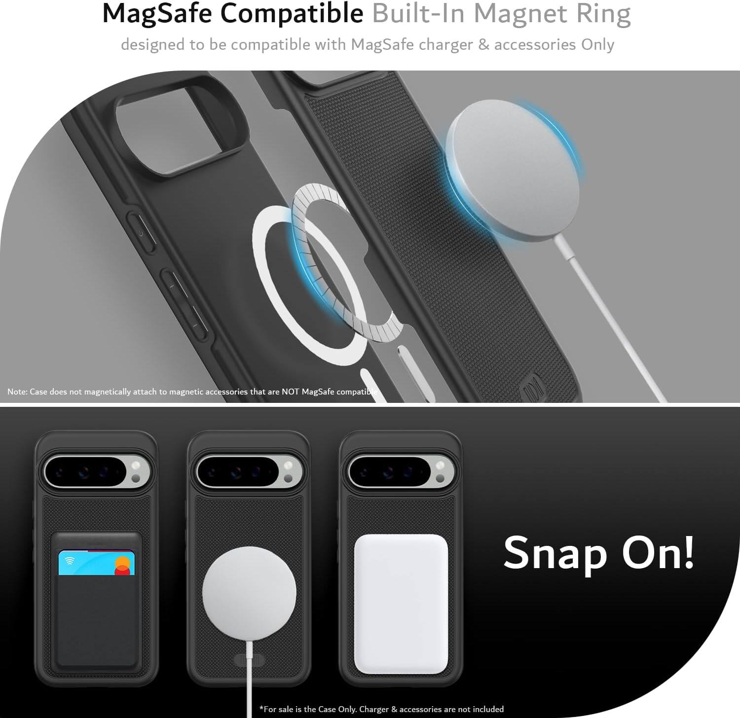MagSafe Compatible Built-In Magnet Ring  
designed to be compatible with MagSafe charger & accessories Only  

Note: Case does not magnetically attach to magnetic accessories that are NOT MagSafe compatible  

Snap On!  

*For sale is the Case Only. Charger & accessories are not included