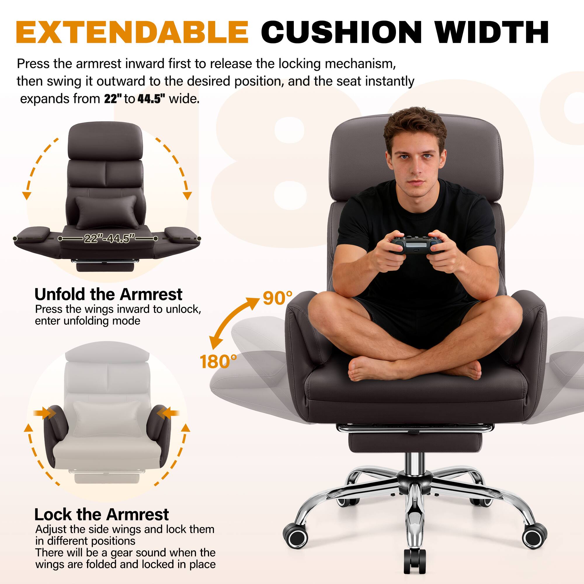 EXTENDABLE CUSHION WIDTH

Press the armrest inward first to release the locking mechanism, then swing it outward to the desired position, and the seat instantly expands from 22" to 44.5" wide.

Unfold the Armrest
Press the wings inward to unlock, enter unfolding mode

Lock the Armrest
Adjust the side wings and lock them in different positions
There will be a gear sound when the wings are folded and locked in place