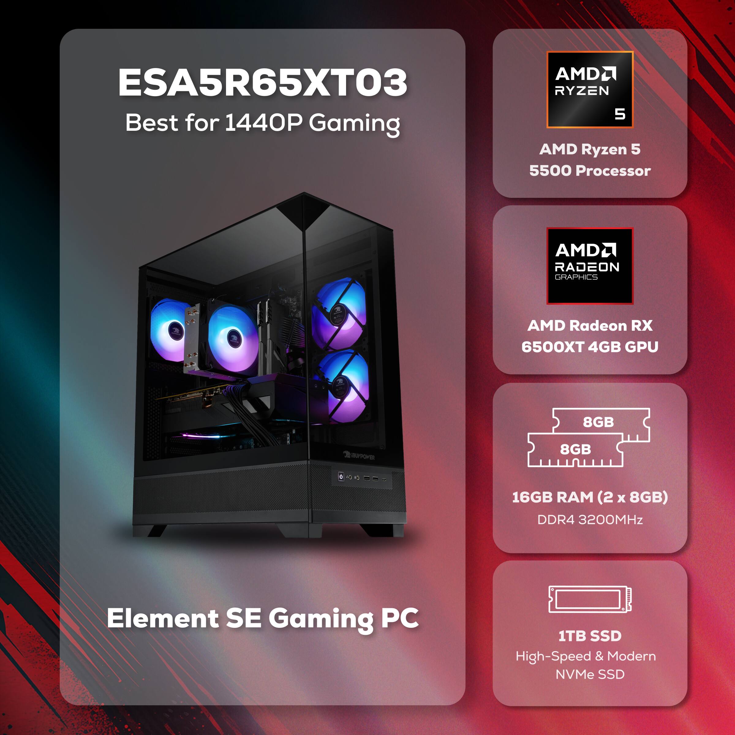 ESA5R65XT03 Best for 1440P Gaming  
AMD Ryzen 5 5500 Processor  
AMD Radeon RX 6500XT 4GB GPU  
16GB RAM (2 x 8GB) DDR4 3200MHz  
1TB SSD High-Speed & Modern NVMe SSD