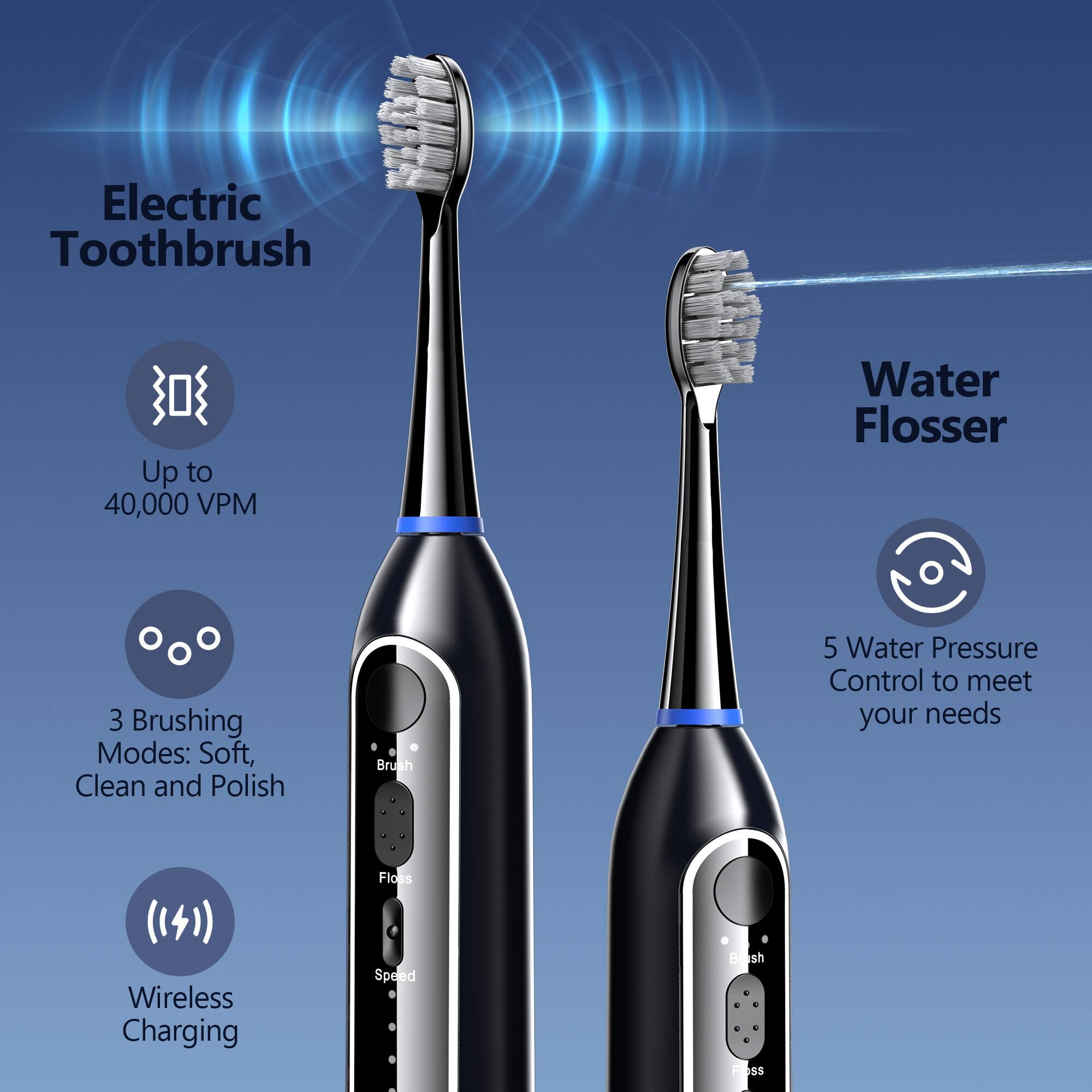 Electric Toothbrush  
- Up to 40,000 VPM  
- 3 Brushing Modes: Soft, Clean, and Polish  
- Wireless Charging  

Water Flosser  
- 5 Water Pressure Control to meet your needs