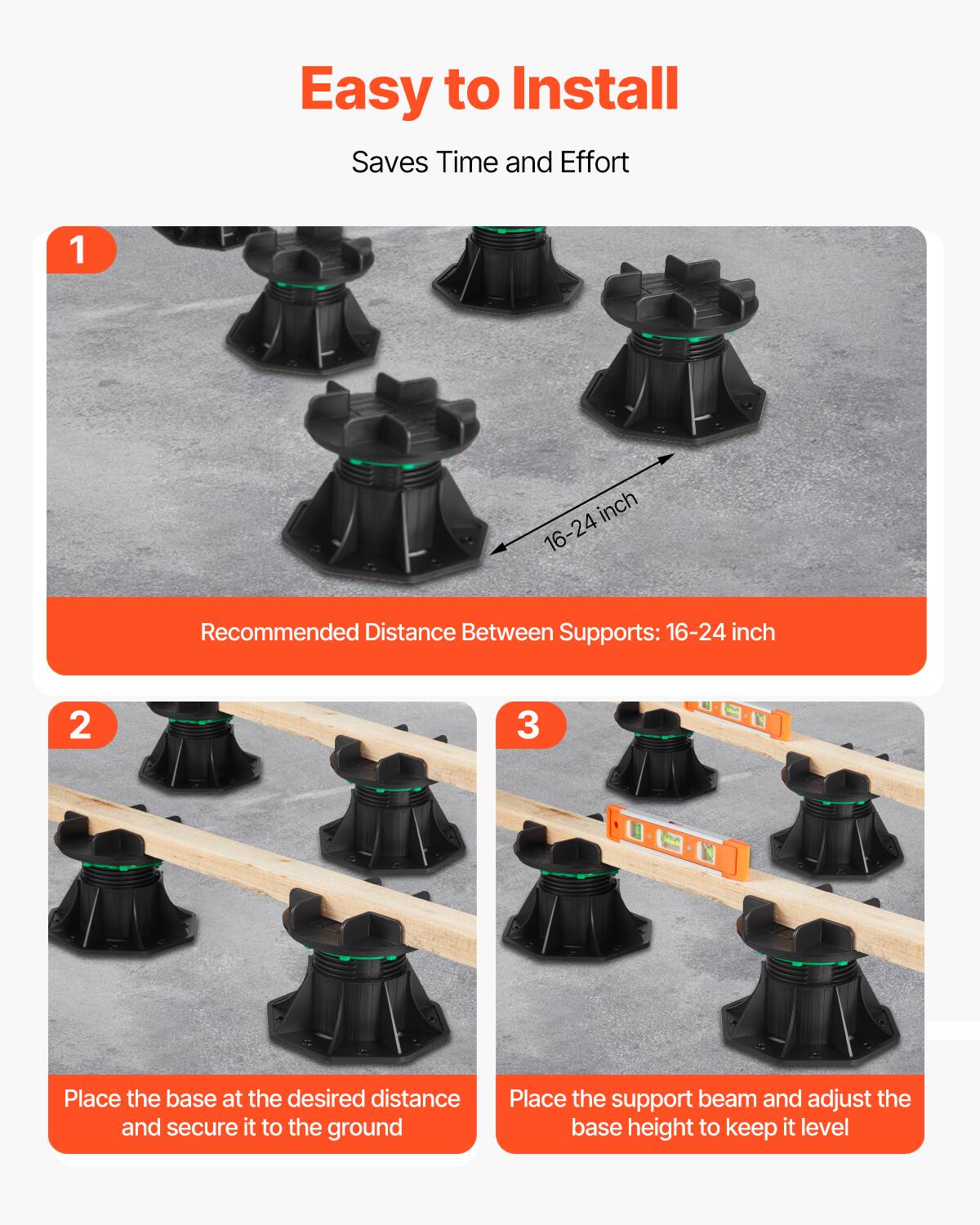 Easy to Install Saves Time and Effort

1. Recommended Distance Between Supports: 16-24 inch
2. Place the base at the desired distance and secure it to the ground
3. Place the support beam and adjust the base height to keep it level