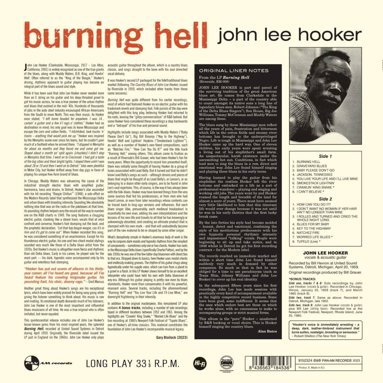 **burning hell**  
john lee hooker

---

**ORIGINAL LINER NOTES**  
From the LP *Burning Hell*  
(Riverside, RM-1006)

JOHN LEE HOOKER is part and parcel of the surviving tradition of the greatest American music, the blues. He is a native of the Mississippi Delta – a part of the country able to count among its native sons a long list of the greatest blues singers of all time, including the Delta Blues Singers: Son House, Big Joe Williams, Tommy McClennan, and Muddy Waters. The blues sung by these Mississippi men reflect the years of pain, frustration and bitterness which life in the cotton fields and steamy river levees of the Delta has brought to their lives. Life is tough in Mississippi and Negro life is tough up the hard way. Of the eleven Hookey's stepfather left the Delta in the early 1920s, working on a job. The years went by and Hooker worked almost a score of years. There must have been very little likelihood to him that this restless, wandering, playing and singing and working man would become a great blues singer. By the late 1940s his style had become molded by