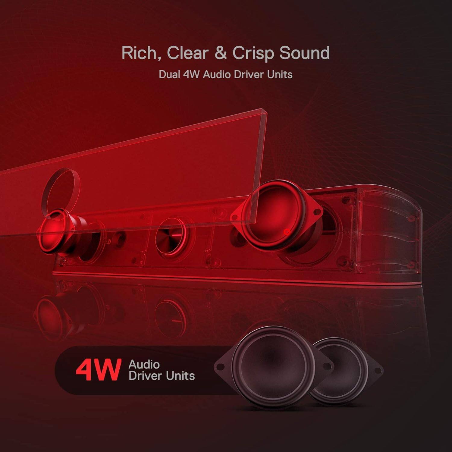 Rich, Clear & Crisp Sound  
Dual 4W Audio Driver Units  

4W Audio Driver Units