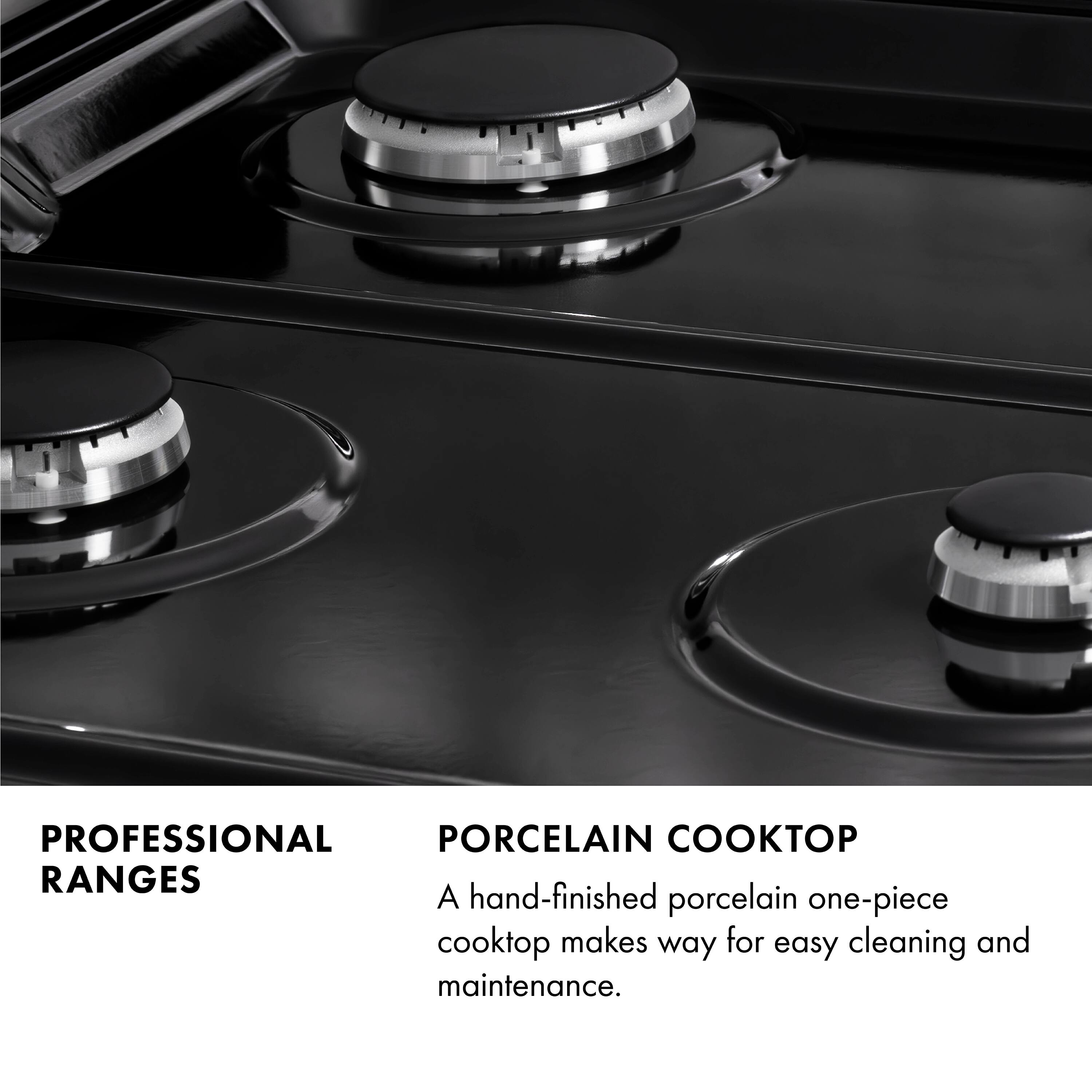PROFESSIONAL RANGES

PORCELAIN COOKTOP

A hand-finished porcelain one-piece cooktop makes way for easy cleaning and maintenance.