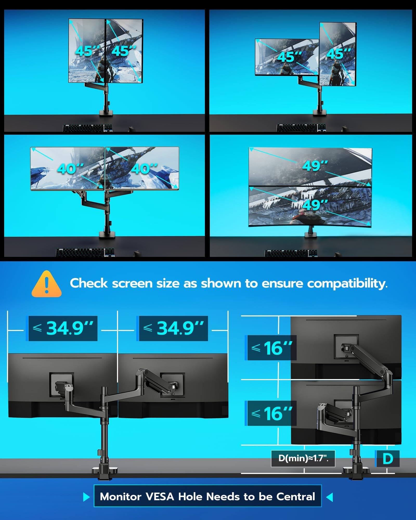 45" 45"  
40" 40"  
49" 49"  

Check screen size as shown to ensure compatibility.  
34.9" 34.9"  
16" 16"  
D(min)≈1.7"  

Monitor VESA Hole Needs to be Central