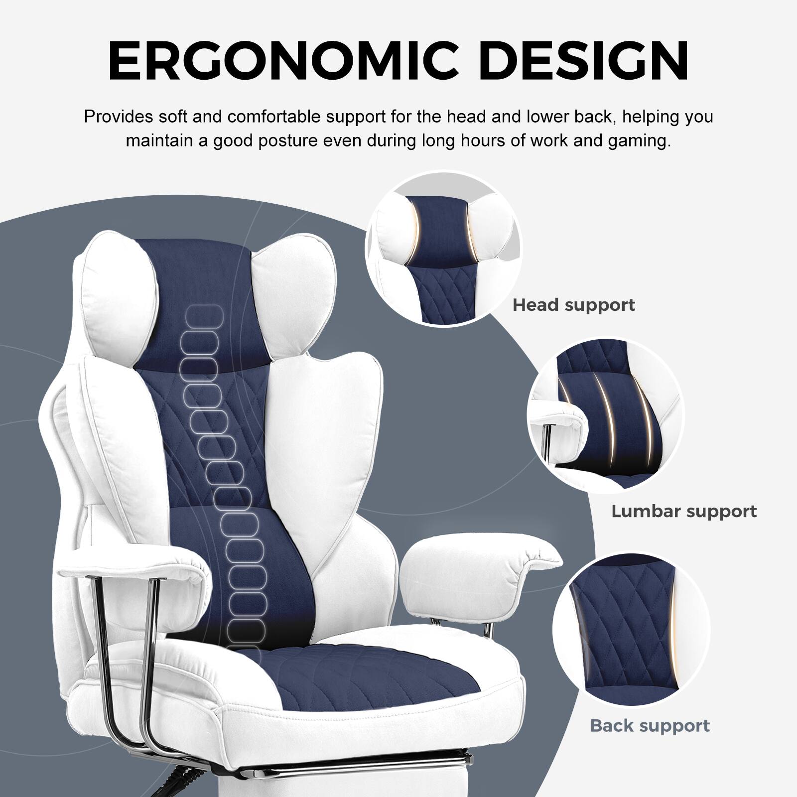 ERGONOMIC DESIGN

Provides soft and comfortable support for the head and lower back, helping you maintain a good posture even during long hours of work and gaming.

- Head support
- Lumbar support
- Back support