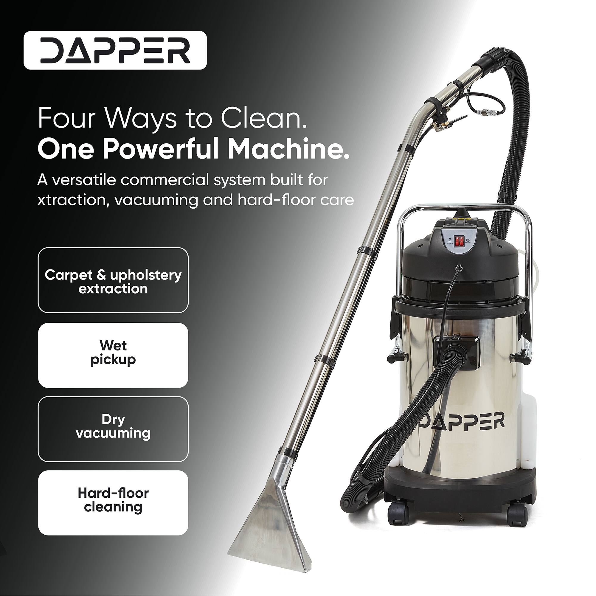 DAPPER  
Four Ways to Clean.  
One Powerful Machine.  
A versatile commercial system built for extraction, vacuuming and hard-floor care  
Carpet & upholstery extraction  
Wet pickup  
Dry vacuuming  
Hard-floor cleaning