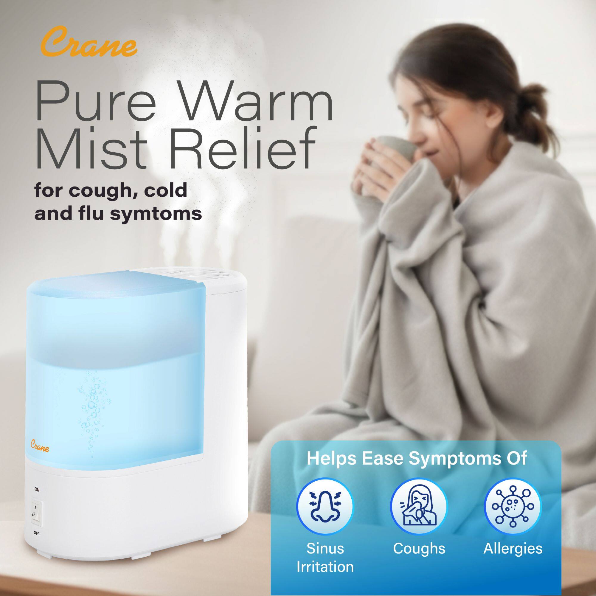 Crane  
Pure Warm Mist Relief  
for cough, cold and flu symptoms  

Helps Ease Symptoms Of  
Sinus Irritation  
Coughs  
Allergies