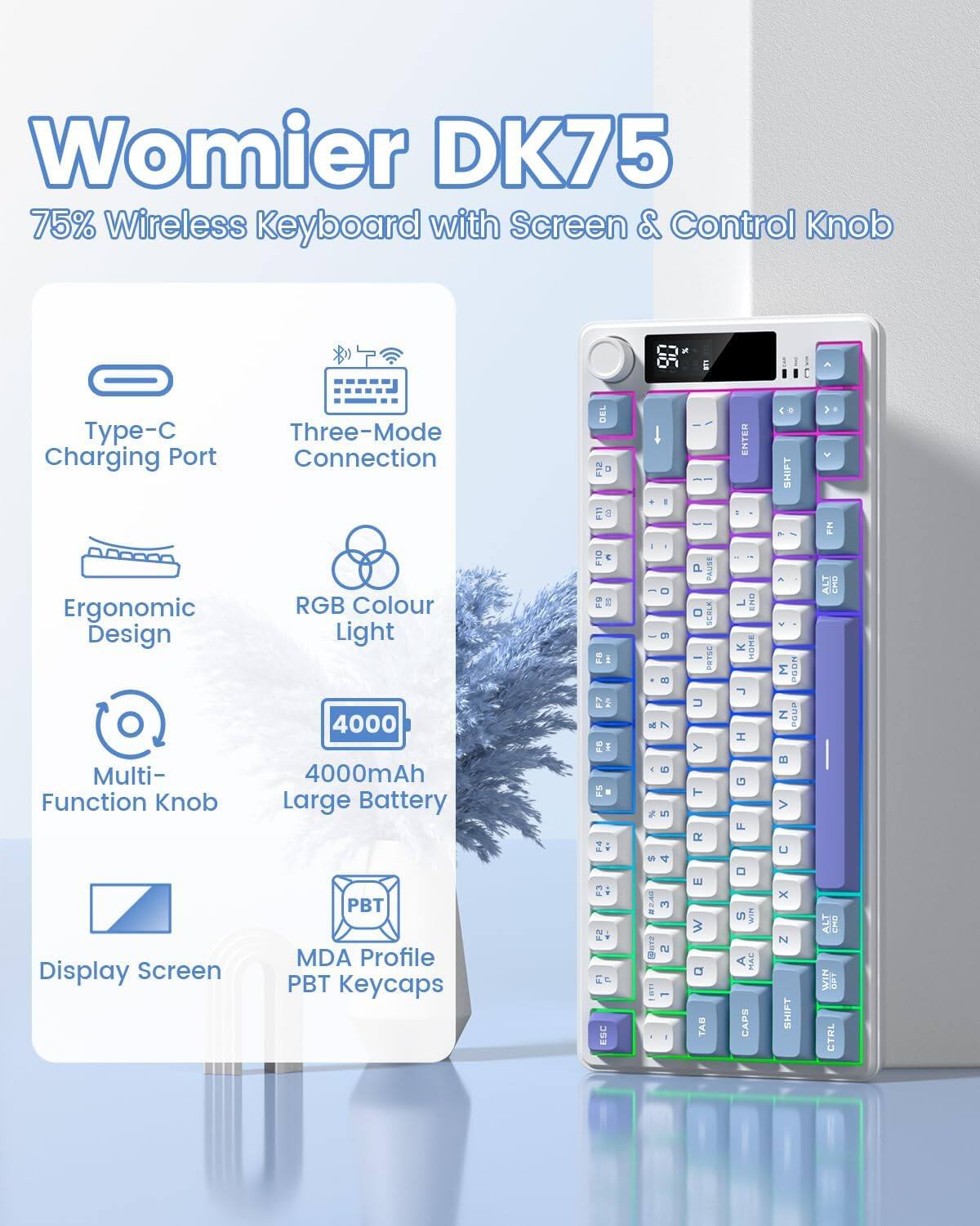 Womier DK75  
75% Wireless Keyboard with Screen & Control Knob  

- Type-C Charging Port  
- Three-Mode Connection  
- Ergonomic Design  
- RGB Colour Light  
- Multi-Function Knob  
- 4000mAh Large Battery  
- Display Screen  
- MDA Profile PBT Keycaps  

Key Layout:  
- QWERTY  
- Function Keys (F1-F12)  
- Arrow Keys  
- Enter, Shift, Ctrl, Alt, Win, Esc, Tab, Caps Lock, Pause, Scroll Lock  
- Numeric Keypad (Num Lock, Home, End, Page Up, Page Down)  
- Media Controls (Play, Pause, Volume)  
- Display Screen with Control Knob